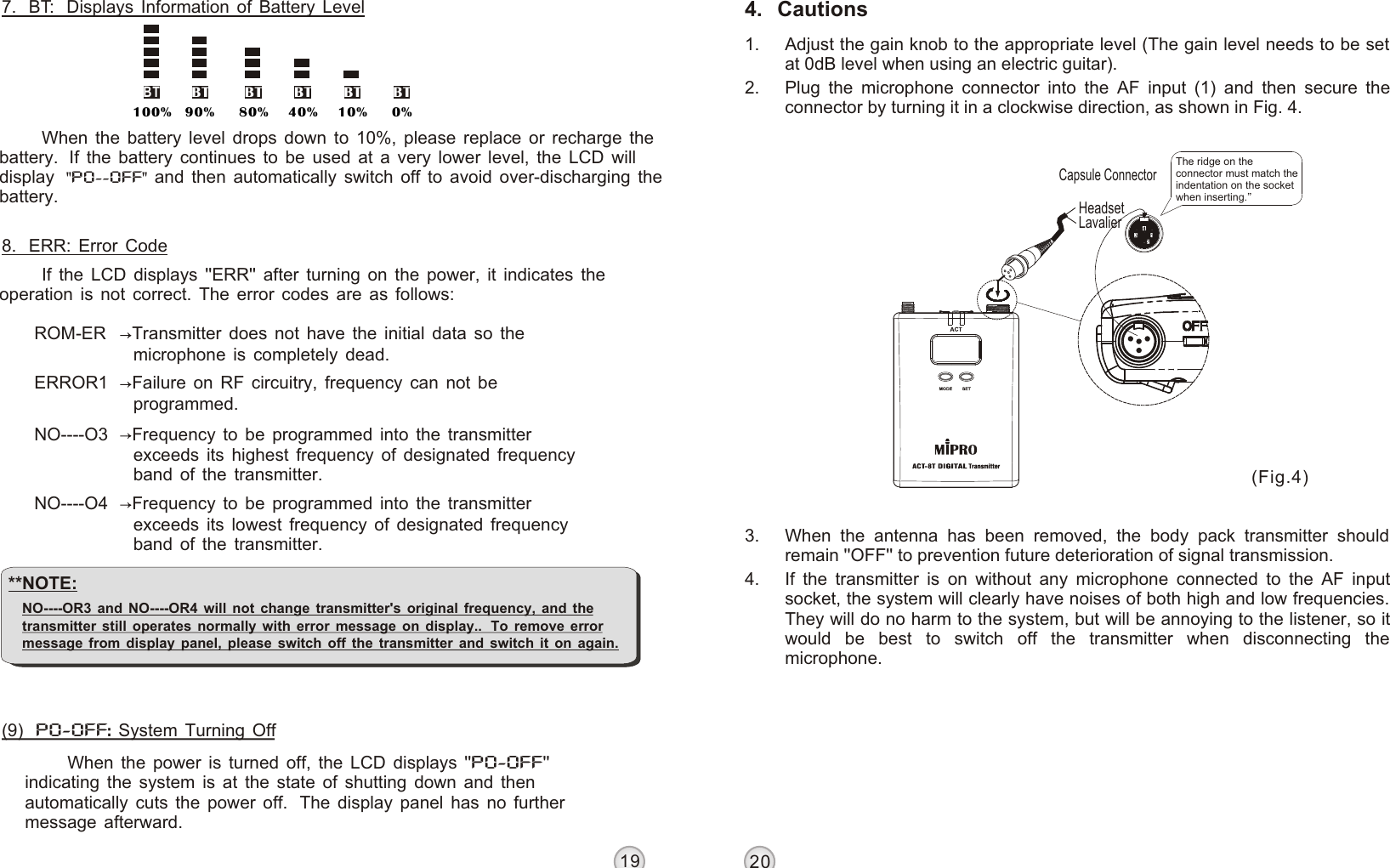 19204.   Cautions1. Adjust the gain knob to the appropriate level (The gain level needs to be set at 0dB level when using an electric guitar).2. Plug the microphone connector into the AF input (1) and then secure the connector by turning it in a clockwise direction, as shown in Fig. 4.3. When the antenna has been removed, the body pack transmitter should remain &apos;&apos;OFF&apos;&apos; to prevention future deterioration of signal transmission.4. If the transmitter is on without any microphone connected to the AF input socket, the system will clearly have noises of both high and low frequencies. They will do no harm to the system, but will be annoying to the listener, so it would be best to switch off the transmitter when disconnecting the microphone.BT BT BT BT BT90% 80% 40% 10% 0%BT100%DIGITAL WIRELESS BODY PACK TRANSMITTER DIGITAL WIRELESS BODY PACK TRANSMITTER7.  BT:  Displays Information of Battery LevelWhen the battery level drops down to 10%, please replace or recharge the battery.  If the battery continues to be used at a very lower level, the LCD will display   and then automatically switch off to avoid over-discharging the battery. &quot;PO--OFF&quot;8.  ERR: Error CodeROM-ER Transmitter does not have the initial data so the microphone is completely dead.ERROR1 Failure on RF circuitry, frequency can not be programmed.NO----O3 Frequency to be programmed into the transmitter exceeds its highest frequency of designated frequency band of the transmitter.NO----O4 Frequency to be programmed into the transmitter exceeds its lowest frequency of designated frequency band of the transmitter.(9)   PO-OFF: System Turning OffWhen the power is turned off, the LCD displays &apos;&apos;PO-OFF&apos;&apos; indicating the system is at the state of shutting down and then automatically cuts the power off.  The display panel has no further message afterward.If the LCD displays &apos;&apos;ERR&apos;&apos; after turning on the power, it indicates the operation is not correct. The error codes are as follows:**NOTE: NO----OR3 and NO----OR4 will not change transmitter&apos;s original frequency, and the transmitter still operates normally with error message on display..  To remove error message from display panel, please switch off the transmitter and switch it on again.LavalierHeadsetCapsule ConnectorThe ridge on the connector must match the indentation on the socket when inserting.  (Fig.4)