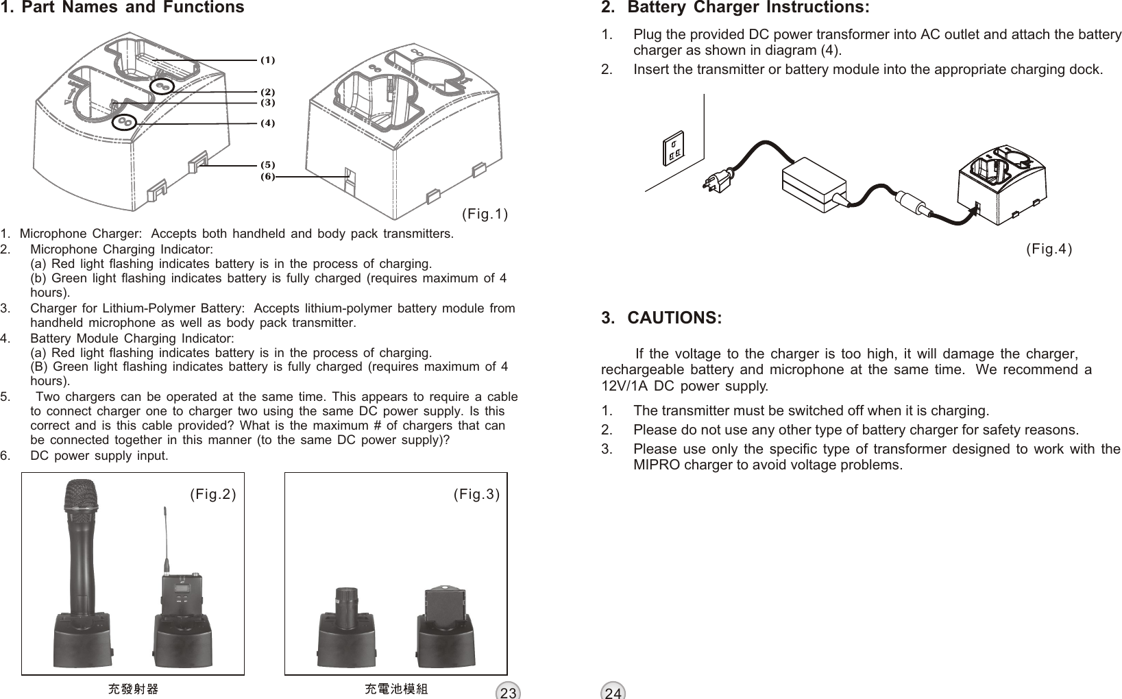 3.   CAUTIONS:(1) (2) (3) 2.  Battery Charger Instructions:1. Plug the provided DC power transformer into AC outlet and attach the battery charger as shown in diagram (4). 2. Insert the transmitter or battery module into the appropriate charging dock.1. Part Names and Functions1.  Microphone Charger:  Accepts both handheld and body pack transmitters.2. Microphone Charging Indicator:(a) Red light flashing indicates battery is in the process of charging.(b) Green light flashing indicates battery is fully charged (requires maximum of 4 hours).3. Charger for Lithium-Polymer Battery:  Accepts lithium-polymer battery module from handheld microphone as well as body pack transmitter.4. Battery Module Charging Indicator:(a) Red light flashing indicates battery is in the process of charging.(B) Green light flashing indicates battery is fully charged (requires maximum of 4 hours).5.  Two chargers can be operated at the same time. This appears to require a cable to connect charger one to charger two using the same DC power supply. Is this correct and is this cable provided? What is the maximum # of chargers that can be connected together in this manner (to the same DC power supply)?6. DC power supply input.(4) If the voltage to the charger is too high, it will damage the charger, rechargeable battery and microphone at the same time.  We recommend a 12V/1A DC power supply.2324(5) (6) MP-8 LITHIUM-POLYMER BATTERY CHARGER MP-8 LITHIUM-POLYMER BATTERY CHARGER1. The transmitter must be switched off when it is charging.2. Please do not use any other type of battery charger for safety reasons.3. Please use only the specific type of transformer designed to work with the MIPRO charger to avoid voltage problems.(Fig.4)(Fig.1)(Fig.3)(Fig.2)