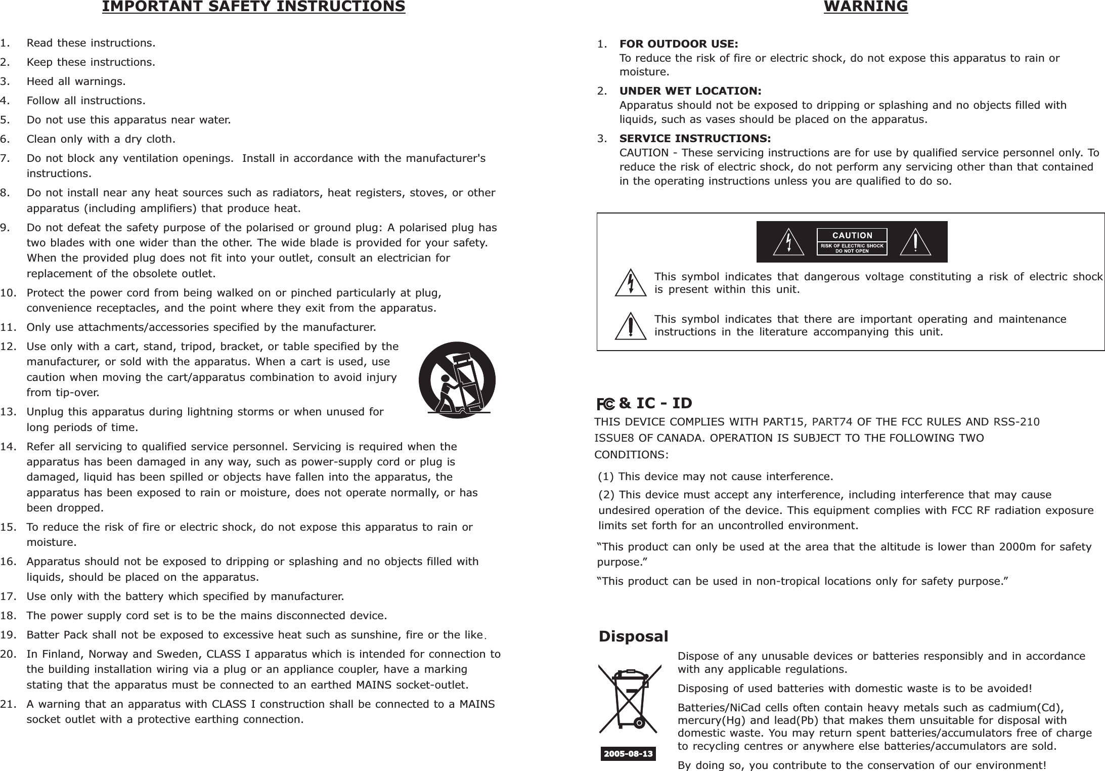     &amp; IC - IDTHIS DEVICE COMPLIES WITH PART15, PART74 OF THE FCC RULES AND RSS-210 ISSUE8 OF CANADA. OPERATION IS SUBJECT TO THE FOLLOWING TWO CONDITIONS: (1) This device may not cause interference.(2) This device must accept any interference, including interference that may cause undesired operation of the device. This equipment complies with FCC RF radiation exposure limits set forth for an uncontrolled environment.“This product can only be used at the area that the altitude is lower than 2000m for safety purpose.”“This product can be used in non-tropical locations only for safety purpose.”1. Read these instructions.2. Keep these instructions.3. Heed all warnings.4. Follow all instructions.5. Do not use this apparatus near water.6. Clean only with a dry cloth.7. Do not block any ventilation openings.  Install in accordance with the manufacturer&apos;sinstructions.8. Do not install near any heat sources such as radiators, heat registers, stoves, or otherapparatus (including amplifiers) that produce heat.9. Do not defeat the safety purpose of the polarised or ground plug: A polarised plug hastwo blades with one wider than the other. The wide blade is provided for your safety.When the provided plug does not fit into your outlet, consult an electrician forreplacement of the obsolete outlet.10. Protect the power cord from being walked on or pinched particularly at plug,convenience receptacles, and the point where they exit from the apparatus.11. Only use attachments/accessories specified by the manufacturer.12. Use only with a cart, stand, tripod, bracket, or table specified by themanufacturer, or sold with the apparatus. When a cart is used, usecaution when moving the cart/apparatus combination to avoid injuryfrom tip-over.13. Unplug this apparatus during lightning storms or when unused forlong periods of time.14. Refer all servicing to qualified service personnel. Servicing is required when theapparatus has been damaged in any way, such as power-supply cord or plug isdamaged, liquid has been spilled or objects have fallen into the apparatus, theapparatus has been exposed to rain or moisture, does not operate normally, or hasbeen dropped.15. To reduce the risk of fire or electric shock, do not expose this apparatus to rain ormoisture.16. Apparatus should not be exposed to dripping or splashing and no objects filled withliquids, should be placed on the apparatus.17. Use only with the battery which specified by manufacturer.18. The power supply cord set is to be the mains disconnected device.19. Batter Pack shall not be exposed to excessive heat such as sunshine fire or the like.20. In Finland, Norway and Sweden, CLASS I apparatus which is intended for connection tothe building installation wiring via a plug or an appliance coupler, have a markingstating that the apparatus must be connected to an earthed MAINS socket-outlet.21. A warning that an apparatus with CLASS I construction shall be connected to a MAINSsocket outlet with a protective earthing connection., IMPORTANT SAFETY INSTRUCTIONS  WARNING1. FOR OUTDOOR USE:To reduce the risk of fire or electric shock, do not expose this apparatus to rain ormoisture.2. UNDER WET LOCATION:Apparatus should not be exposed to dripping or splashing and no objects filled withliquids, such as vases should be placed on the apparatus.3. SERVICE INSTRUCTIONS:CAUTION - These servicing instructions are for use by qualified service personnel only. Toreduce the risk of electric shock, do not perform any servicing other than that containedin the operating instructions unless you are qualified to do so.This  symbol  indicates  that  dangerous  voltage  constituting  a  risk  of  electric  shockis  present  within  this  unit.This  symbol  indicates  that  there  are  important  operating  and  maintenance instructions  in  the  literature  accompanying  this  unit.Disposal2005-08-13Dispose of any unusable devices or batteries responsibly and in accordance with any applicable regulations.Disposing of used batteries with domestic waste is to be avoided!Batteries/NiCad cells often contain heavy metals such as cadmium(Cd), mercury(Hg) and lead(Pb) that makes them unsuitable for disposal with domestic waste. You may return spent batteries/accumulators free of charge to recycling centres or anywhere else batteries/accumulators are sold.By doing so, you contribute to the conservation of our environment!