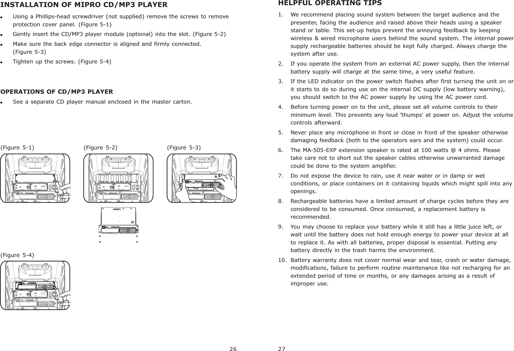 !Using a Phillips-head screwdriver (not supplied) remove the screws to remove protection cover panel. (Figure 5-1)!Gently insert the CD/MP3 player module (optional) into the slot. (Figure 5-2)!Make sure the back edge connector is aligned and firmly connected.         (Figure 5-3)!Tighten up the screws. (Figure 5-4)OPERATIONS OF CD/MP3 PLAYER!See a separate CD player manual enclosed in the master carton.PORTABLE  WIRELESS  PA  SYSTEM PORTABLE  WIRELESS  PA  SYSTEMINSTALLATION OF MIPRO CD/MP3 PLAYER(Figure  5-4)(Figure  5-2) (Figure  5-3)(Figure  5-1)1. We recommend placing sound system between the target audience and the presenter, facing the audience and raised above their heads using a speaker stand or table. This set-up helps prevent the annoying feedback by keeping wireless &amp; wired microphone users behind the sound system. The internal power supply rechargeable batteries should be kept fully charged. Always charge the system after use.2. If you operate the system from an external AC power supply, then the internal battery supply will charge at the same time, a very useful feature.3. If the LED indicator on the power switch flashes after first turning the unit on or it starts to do so during use on the internal DC supply (low battery warning), you should switch to the AC power supply by using the AC power cord.4. Before turning power on to the unit, please set all volume controls to their minimum level. This prevents any loud &apos;thumps&apos; at power on. Adjust the volume controls afterward.5. Never place any microphone in front or close in front of the speaker otherwise damaging feedback (both to the operators ears and the system) could occur.6. The MA-505-EXP extension speaker is rated at 100 watts @ 4 ohms. Please take care not to short out the speaker cables otherwise unwarranted damage could be done to the system amplifier.7. Do not expose the device to rain, use it near water or in damp or wet conditions, or place containers on it containing liquids which might spill into any openings.8. Rechargeable batteries have a limited amount of charge cycles before they are considered to be consumed. Once consumed, a replacement battery is recommended. 9. You may choose to replace your battery while it still has a little juice left, or wait until the battery does not hold enough energy to power your device at all to replace it. As with all batteries, proper disposal is essential. Putting any battery directly in the trash harms the environment.10. Battery warranty does not cover normal wear and tear, crash or water damage, modifications, failure to perform routine maintenance like not recharging for an extended period of time or months, or any damages arising as a result of improper use.HELPFUL OPERATING TIPS   26 27