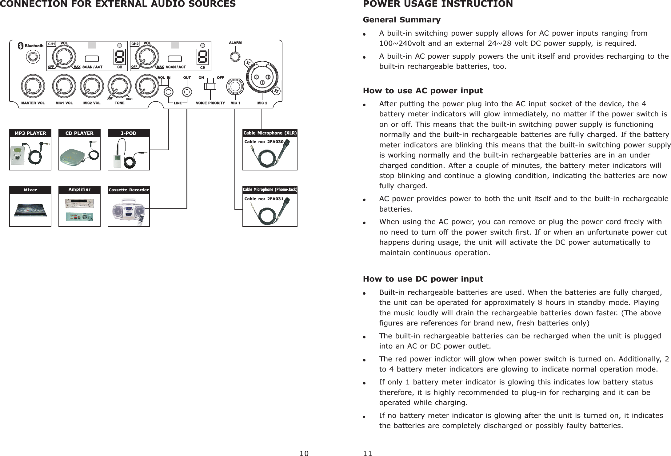 I-PODCD PLAYERMP3 PLAYERCONNECTION FOR EXTERNAL AUDIO SOURCES POWER USAGE INSTRUCTIONGeneral Summary!A built-in switching power supply allows for AC power inputs ranging from 100~240volt and an external 24~28 volt DC power supply, is required.!A built-in AC power supply powers the unit itself and provides recharging to the built-in rechargeable batteries, too.How to use AC power input!After putting the power plug into the AC input socket of the device, the 4 battery meter indicators will glow immediately, no matter if the power switch is on or off. This means that the built-in switching power supply is functioning normally and the built-in rechargeable batteries are fully charged. If the battery meter indicators are blinking this means that the built-in switching power supply is working normally and the built-in rechargeable batteries are in an under charged condition. After a couple of minutes, the battery meter indicators will stop blinking and continue a glowing condition, indicating the batteries are now fully charged.!AC power provides power to both the unit itself and to the built-in rechargeable batteries.!When using the AC power, you can remove or plug the power cord freely with no need to turn off the power switch first. If or when an unfortunate power cut happens during usage, the unit will activate the DC power automatically to maintain continuous operation.How to use DC power input!Built-in rechargeable batteries are used. When the batteries are fully charged, the unit can be operated for approximately 8 hours in standby mode. Playing the music loudly will drain the rechargeable batteries down faster. (The above figures are references for brand new, fresh batteries only)!The built-in rechargeable batteries can be recharged when the unit is plugged into an AC or DC power outlet.!The red power indictor will glow when power switch is turned on. Additionally, 2 to 4 battery meter indicators are glowing to indicate normal operation mode.!If only 1 battery meter indicator is glowing this indicates low battery status therefore, it is highly recommended to plug-in for recharging and it can be operated while charging.!If no battery meter indicator is glowing after the unit is turned on, it indicates the batteries are completely discharged or possibly faulty batteries. PORTABLE  WIRELESS  PA  SYSTEM PORTABLE  WIRELESS  PA  SYSTEM10 11Cable  no:  2FA030Cable  no:  2FA031Cable  Microphone  (XLR)Cable  Microphone  (Phone-Jack) Amplifier Cassette  RecorderMixer