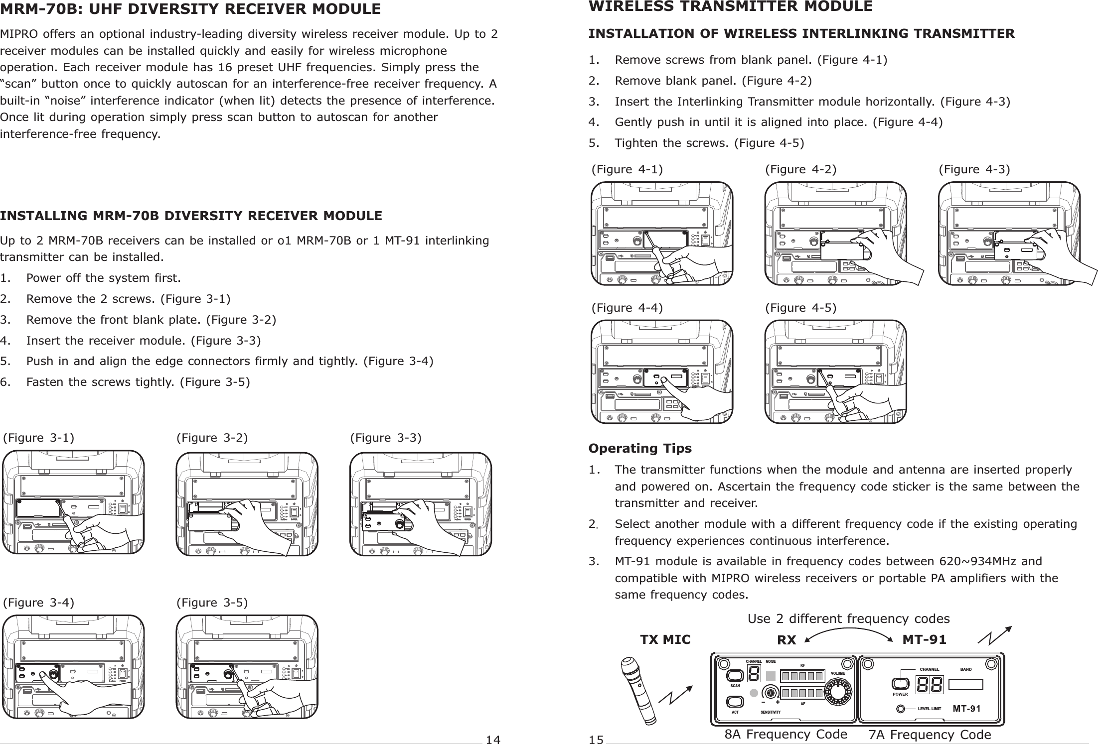 PORTABLE  WIRELESS  PA  SYSTEM PORTABLE  WIRELESS  PA  SYSTEMMRM-70B: UHF DIVERSITY RECEIVER MODULEINSTALLING MRM-70B DIVERSITY RECEIVER MODULE MIPRO offers an optional industry-leading diversity wireless receiver module. Up to 2 receiver modules can be installed quickly and easily for wireless microphone operation. Each receiver module has 16 preset UHF frequencies. Simply press the “scan” button once to quickly autoscan for an interference-free receiver frequency. A built-in “noise” interference indicator (when lit) detects the presence of interference. Once lit during operation simply press scan button to autoscan for another interference-free frequency.Up to 2 MRM-70B receivers can be installed or o1 MRM-70B or 1 MT-91 interlinking transmitter can be installed.1. Power off the system first.2. Remove the 2 screws. (  3-1)3. Remove the front blank plate. (  3-2)4. Insert the receiver module. (  3-3)5. Push in and align the edge connectors firmly and tightly. (  3-4)6. Fasten the screws tightly. (  3-5)FigureFigureFigureFigureFigure(Figure  3-4) (Figure  3-5)(Figure  3-2)(Figure  3-1) (Figure  3-3)14 151. Remove screws from blank panel. (Figure 4-1)2. Remove blank panel. (Figure 4-2)3. Insert the Interlinking Transmitter module horizontally. (Figure 4-3)4. Gently push in until it is aligned into place. (Figure 4-4)5. Tighten the screws. (Figure 4-5)(Figure  4-4) (Figure  4-5)(Figure  4-2)(Figure  4-1) (Figure  4-3)INSTALLATION OF WIRELESS INTERLINKING TRANSMITTERWIRELESS TRANSMITTER MODULEOperating Tips1.The transmitter functions when the module and antenna are inserted properly and powered on. Ascertain the frequency code sticker is the same between the transmitter and receiver.2.Select another module with a different frequency code if the existing operating frequency experiences continuous interference.3. MT-91 module is available in frequency codes between 620~934MHz and compatible with MIPRO wireless receivers or portable PA amplifiers with the same frequency codes. RXTX MIC MT-91Use 2 different frequency codes8A Frequency Code 7A Frequency CodeSCANNOISE RF CHANNELSENSITIVITYAFACTVOLUME+-CHANNELLEVEL LIMITBAND