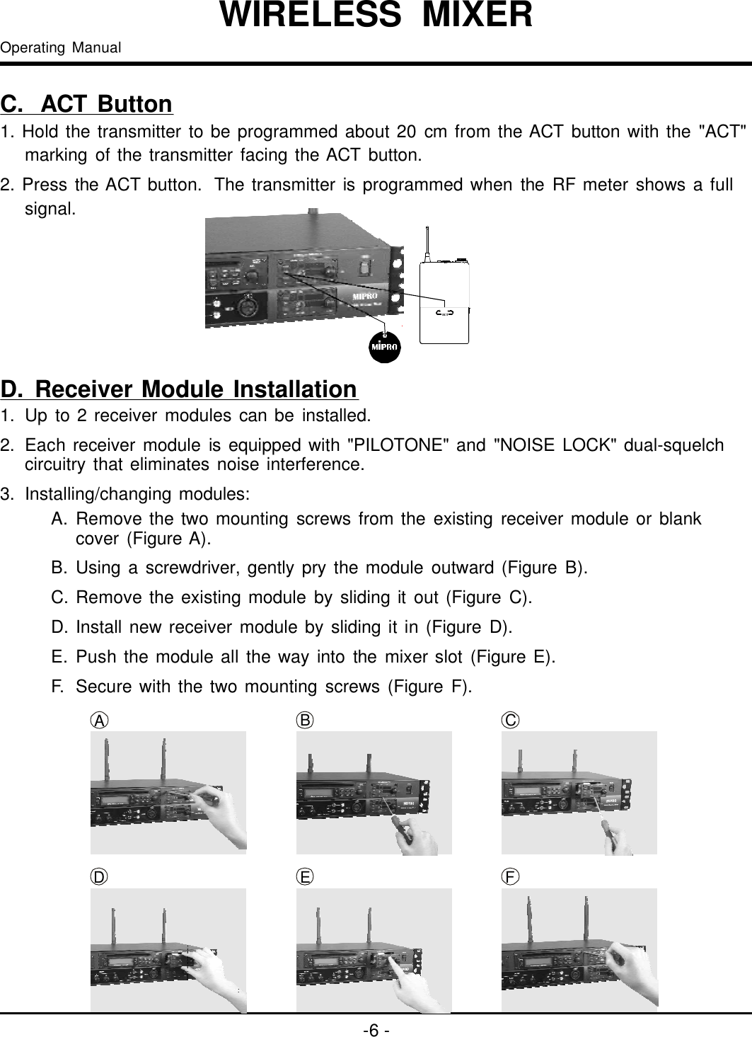 1.2.3.Upto2receivermodulescanbeinstalled.Eachreceivermoduleisequippedwith&quot;PILOTONE&quot;and&quot;NOISELOCK&quot;dual-squelchcircuitrythateliminatesnoiseinterference.Installing/changingmodules:BADCFEA.Removethetwomountingscrewsfromtheexistingreceivermoduleorblankcover(FigureA).B.Usingascrewdriver,gentlyprythemoduleoutward(FigureB).C.Removetheexistingmodulebyslidingitout(FigureC).D.Installnewreceivermodulebyslidingitin(FigureD).E.Pushthemoduleallthewayintothemixerslot(FigureE).F.Securewiththetwomountingscrews(FigureF).ACT-6-C.ACTButton1.Holdthetransmittertobeprogrammedabout20cmfromtheACTbuttonwiththe&quot;ACT&quot;markingofthetransmitterfacingtheACTbutton.2.PresstheACTbutton.ThetransmitterisprogrammedwhentheRFmetershowsafullsignal.D.ReceiverModuleInstallationOperatingManualWIRELESSMIXER