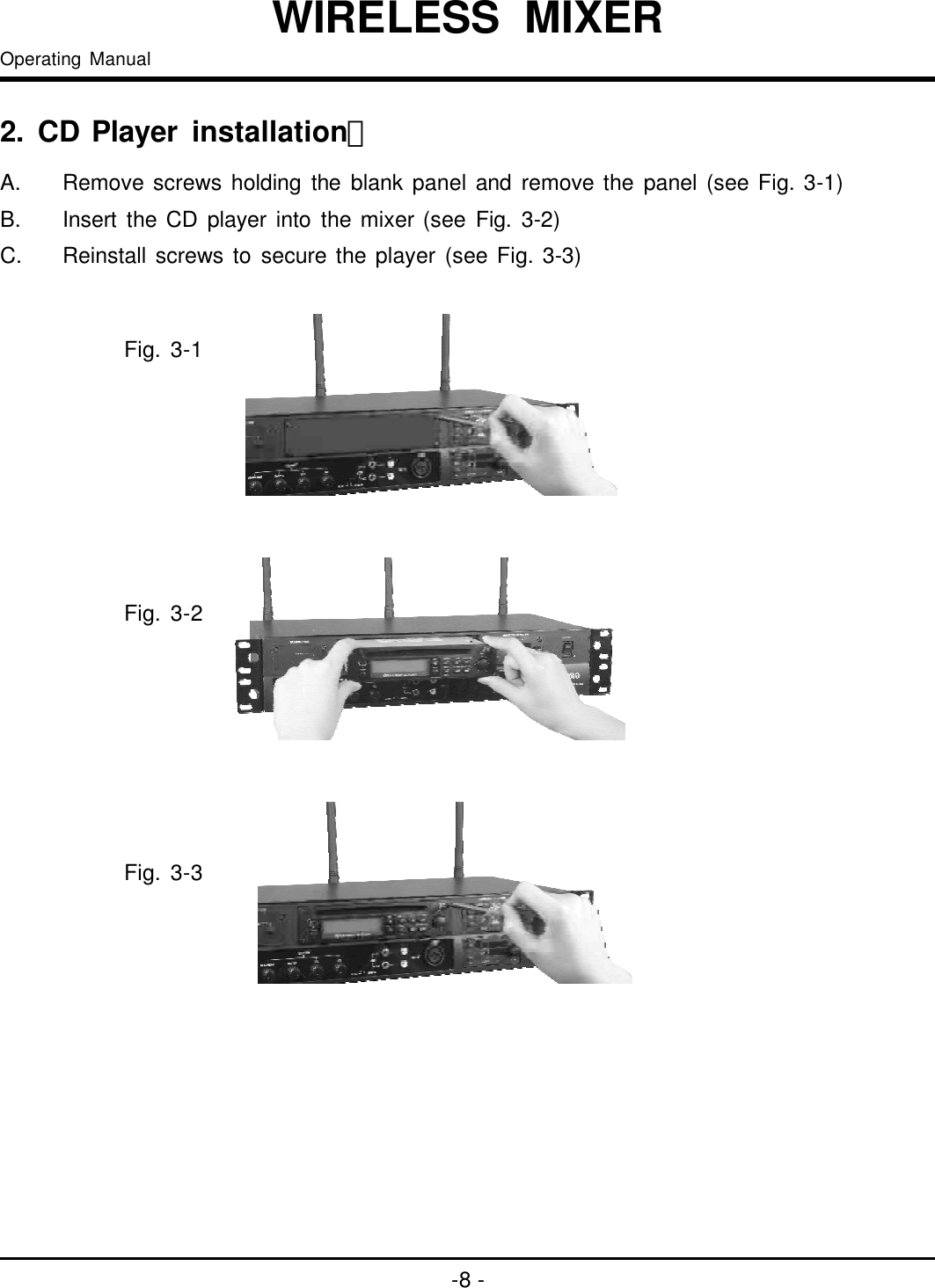 2installation：.CDPlayerA.B.C.Removescrewsholdingtheblankpanelandremovethepanel(seeFig.3-1)InserttheCDplayerintothemixer(seeFig.3-2)Reinstallscrewstosecuretheplayer(seeFig.3-3)-8-OperatingManualWIRELESSMIXERFig.3-1Fig.3-2Fig.3-3