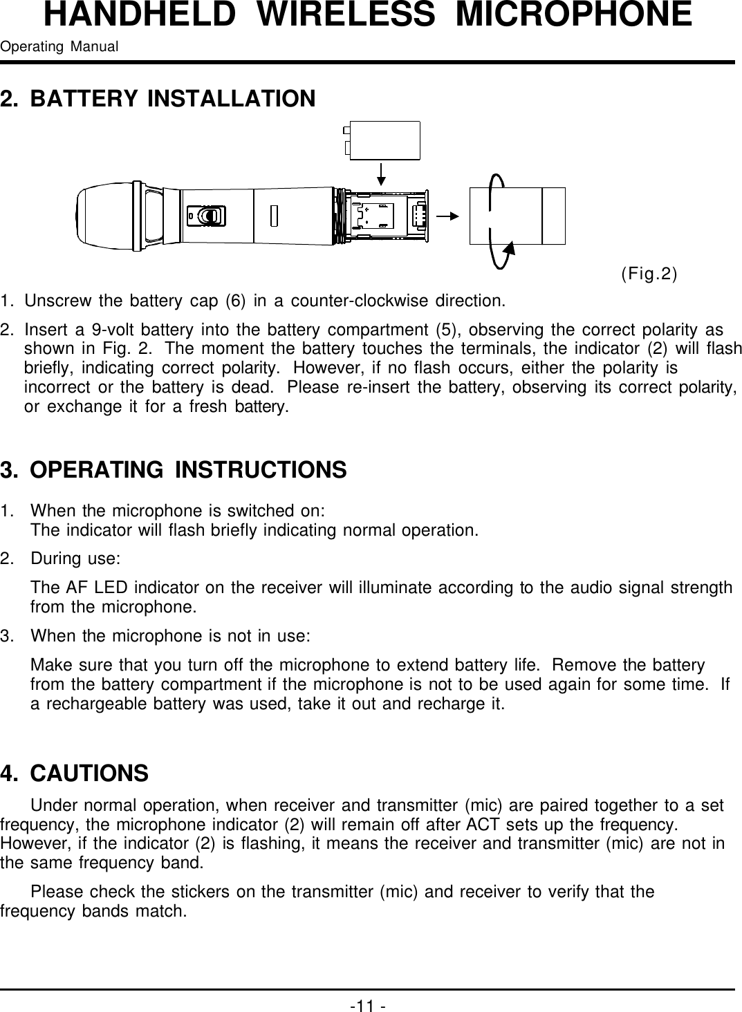 -11-HANDHELDWIRELESSMICROPHONEOperatingManual(Fig.2)1.Unscrewthebatterycap(6)inacounter-clockwisedirection.2.Inserta9-voltbatteryintothebatterycompartment(5),observingthecorrectpolarityasshowninFig.2.Themomentthebatterytouchestheterminals,theindicator(2)willflashbriefly,indicatingcorrectpolarity.However,ifnoflashoccurs,eitherthepolarityisincorrectorthebatteryisdead.Pleasere-insertthebattery,observingitscorrectpolarity,orexchangeitforafreshbattery.2. BATTERYINSTALLATION3. OPERATINGINSTRUCTIONS1. Whenthemicrophoneisswitchedon:Theindicatorwillflashbrieflyindicatingnormaloperation.2.Duringuse:TheAFLEDindicatoronthereceiverwillilluminateaccordingtotheaudiosignalstrengthfromthemicrophone.3.Whenthemicrophoneisnotinuse:Makesurethatyouturnoffthemicrophonetoextendbatterylife.Removethebatteryfromthebatterycompartmentifthemicrophoneisnottobeusedagainforsometime.Ifarechargeablebatterywasused,takeitoutandrechargeit.Undernormaloperation,whenreceiverandtransmitter(mic)arepairedtogethertoasetfrequency,themicrophoneindicator(2)willremainoffafterACTsetsupthefrequency.However,iftheindicator(2)isflashing,itmeansthereceiverandtransmitter(mic)arenotinthesamefrequencyband.Pleasecheckthestickersonthetransmitter(mic)andreceivertoverifythatthefrequencybandsmatch.4.CAUTIONS