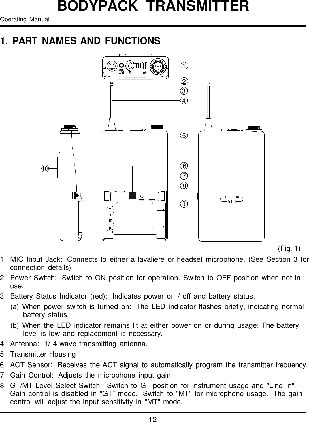 12358746910ACT-12-BODYPACKTRANSMITTEROperatingManual1.PARTNAMESANDFUNCTIONS()Fig.11.MICInputJack:Connectstoeitheralavaliereorheadsetmicrophone.(SeeSection3forconnectiondetails)2.PowerSwitch:SwitchtoONpositionforoperation.SwitchtoOFFpositionwhennotinuse.3.BatteryStatusIndicator(red):Indicatespoweron/offandbatterystatus.(a)Whenpowerswitchisturnedon:TheLEDindicatorflashesbriefly,indicatingnormalbatterystatus.(b)WhentheLEDindicatorremainslitateitherpoweronorduringusage:Thebatterylevelislowandreplacementisnecessary.4.Antenna:1/4-wavetransmittingantenna.5.TransmitterHousing6.ACTSensor:ReceivestheACTsignaltoautomaticallyprogramthetransmitterfrequency.7.GainControl:Adjuststhemicrophoneinputgain.8.GT/MTLevelSelectSwitch:SwitchtoGTpositionforinstrumentusageand&quot;LineIn&quot;.Gaincontrolisdisabledin&quot;GT&quot;mode.Switchto&quot;MT&quot;formicrophoneusage.Thegaincontrolwilladjusttheinputsensitivityin&quot;MT&quot;mode.