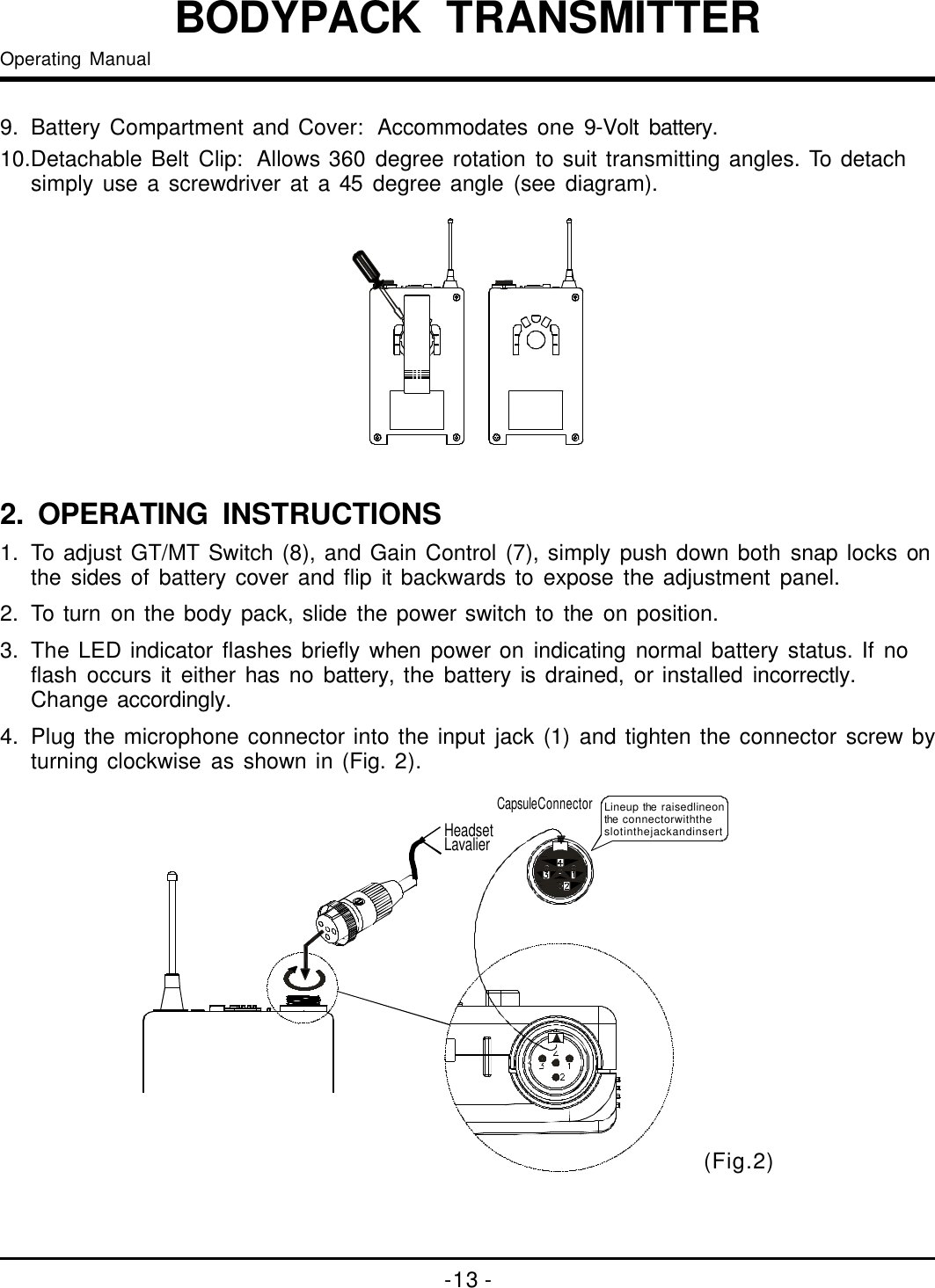 -13-BODYPACKTRANSMITTEROperatingManual9.BatteryCompartmentandCover:Accommodatesone9-Voltbattery.10.DetachableBeltClip:Allows360degreerotationtosuittransmittingangles.Todetachsimplyuseascrewdriverata45degreeangle(seediagram).1.ToadjustGT/MTSwitch(8),andGainControl(7),simplypushdownbothsnaplocksonthesidesofbatterycoverandflipitbackwardstoexposetheadjustmentpanel.2.Toturnonthebodypack,slidethepowerswitchtotheonposition.3.TheLEDindicatorflashesbrieflywhenpoweronindicatingnormalbatterystatus.Ifnoflashoccursiteitherhasnobattery,thebatteryisdrained,orinstalledincorrectly.Changeaccordingly.4.Plugthemicrophoneconnectorintotheinputjack(1)andtightentheconnectorscrewbyturningclockwiseasshownin(Fig.2).2. OPERATINGINSTRUCTIONS(Fig.2)LavalierHeadsetLineuptheraisedlineontheconnectorwiththeslotinthejackandinsertCapsuleConnector