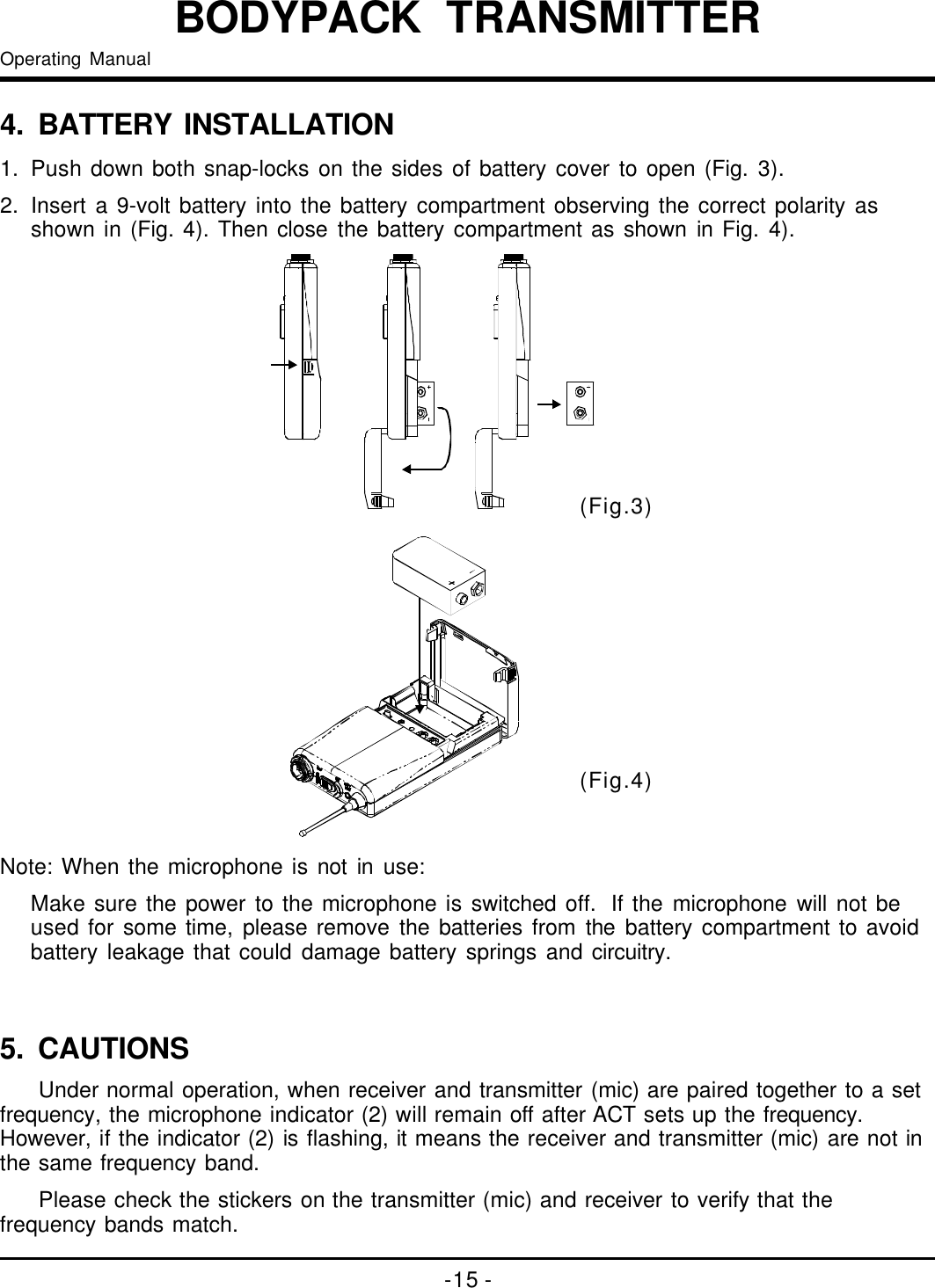 -15-BODYPACKTRANSMITTEROperatingManual4. BATTERYINSTALLATION1.Pushdownbothsnap-locksonthesidesofbatterycovertoopen(Fig.3).2.Inserta9-voltbatteryintothebatterycompartmentobservingthecorrectpolarityasshownin(Fig.4).ThenclosethebatterycompartmentasshowninFig.4).(Fig.3)(Fig.4)Note:Whenthemicrophoneisnotinuse:Makesurethepowertothemicrophoneisswitchedoff.Ifthemicrophonewillnotbeusedforsometime,pleaseremovethebatteriesfromthebatterycompartmenttoavoidbatteryleakagethatcoulddamagebatteryspringsandcircuitry.Undernormaloperation,whenreceiverandtransmitter(mic)arepairedtogethertoasetfrequency,themicrophoneindicator(2)willremainoffafterACTsetsupthefrequency.However,iftheindicator(2)isflashing,itmeansthereceiverandtransmitter(mic)arenotinthesamefrequencyband.Pleasecheckthestickersonthetransmitter(mic)andreceivertoverifythatthefrequencybandsmatch.5.CAUTIONS