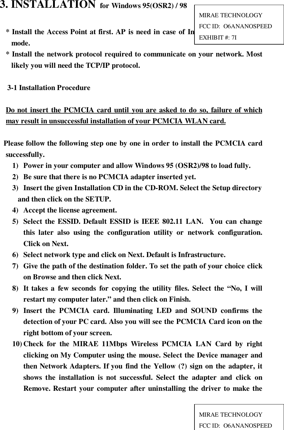 3. INSTALLATION  for Windows 95(OSR2) / 98* Install the Access Point at first. AP is need in case of Infrastructure networkmode.* Install the network protocol required to communicate on your network. Mostlikely you will need the TCP/IP protocol.3-1 Installation ProcedureDo not insert the PCMCIA card until you are asked to do so, failure of whichmay result in unsuccessful installation of your PCMCIA WLAN card.  Please follow the following step one by one in order to install the PCMCIA cardsuccessfully.1) Power in your computer and allow Windows 95 (OSR2)/98 to load fully.2) Be sure that there is no PCMCIA adapter inserted yet.3) Insert the given Installation CD in the CD-ROM. Select the Setup directory   and then click on the SETUP.4) Accept the license agreement.5) Select the ESSID. Default ESSID is IEEE 802.11 LAN.  You can changethis later also using the configuration utility or network configuration.Click on Next.6) Select network type and click on Next. Default is Infrastructure.7) Give the path of the destination folder. To set the path of your choice clickon Browse and then click Next.8) It takes a few seconds for copying the utility files. Select the “No, I willrestart my computer later.” and then click on Finish.9) Insert the PCMCIA card. Illuminating LED and SOUND confirms thedetection of your PC card. Also you will see the PCMCIA Card icon on theright bottom of your screen.10) Check for the MIRAE 11Mbps Wireless PCMCIA LAN Card by rightclicking on My Computer using the mouse. Select the Device manager andthen Network Adapters. If you find the Yellow (?) sign on the adapter, itshows the installation is not successful. Select the adapter and click onRemove. Restart your computer after uninstalling the driver to make theMIRAE TECHNOLOGYFCC ID:  O6ANANOSPEEDEXHIBIT #: 7IMIRAE TECHNOLOGYFCC ID:  O6ANANOSPEED