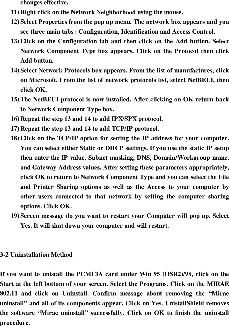 changes effective.11) Right click on the Network Neighborhood using the mouse.12) Select Properties from the pop up menu. The network box appears and yousee three main tabs : Configuration, Identification and Access Control.13) Click on the Configuration tab and then click on the Add button. SelectNetwork Component Type box appears. Click on the Protocol then clickAdd button.14) Select Network Protocols box appears. From the list of manufactures, clickon Microsoft. From the list of network protocols list, select NetBEUI, thenclick OK.15) The NetBEUI protocol is now installed. After clicking on OK return backto Network Component Type box.16) Repeat the step 13 and 14 to add IPX/SPX protocol.17) Repeat the step 13 and 14 to add TCP/IP protocol.18) Click on the TCP/IP option for setting the IP address for your computer.You can select either Static or DHCP settings. If you use the static IP setupthen enter the IP value, Subnet masking, DNS, Domain/Workgroup name,and Gateway Address values. After setting these parameters appropriately,click OK to return to Network Component Type and you can select the Fileand Printer Sharing options as well as the Access to your computer byother users connected to that network by setting the computer sharingoptions. Click OK.19) Screen message do you want to restart your Computer will pop up. SelectYes. It will shut down your computer and will restart.3-2 Uninstallation MethodIf you want to unistall the PCMCIA card under Win 95 (OSR2)/98, click on theStart at the left bottom of your screen. Select the Programs. Click on the MIRAE802.11 and click on Uninstall. Confirm message about removing the “Miraeuninstall” and all of its components appear. Click on Yes. UnistallShield removesthe software “Mirae uninstall” successfully. Click on OK to finish the uninstallprocedure.