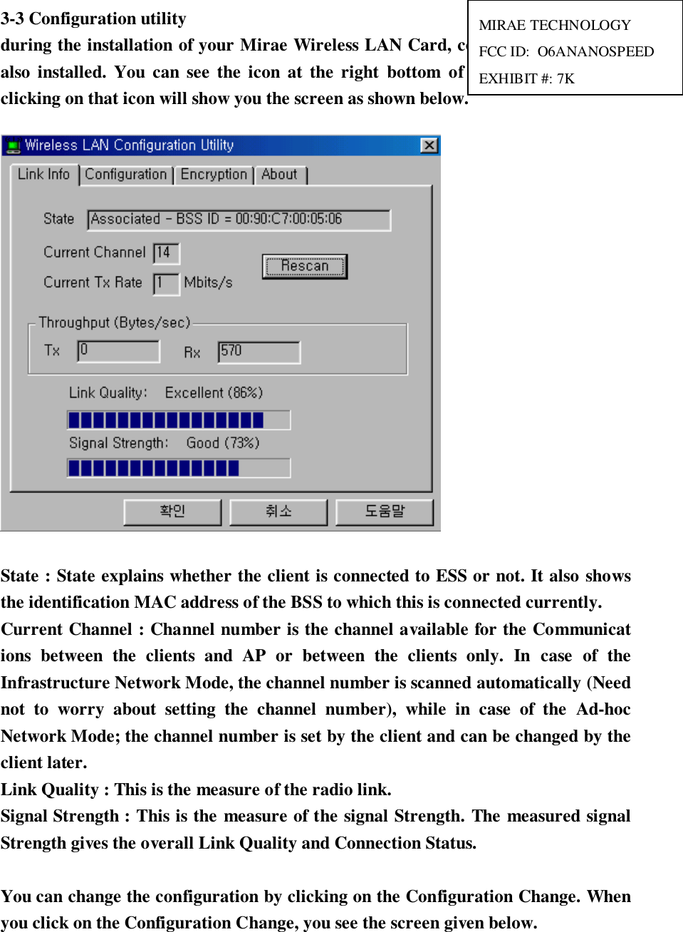 3-3 Configuration utilityduring the installation of your Mirae Wireless LAN Card, configuration utility isalso installed. You can see the icon at the right bottom of your screen. Doubleclicking on that icon will show you the screen as shown below.State : State explains whether the client is connected to ESS or not. It also showsthe identification MAC address of the BSS to which this is connected currently.Current Channel : Channel number is the channel available for the Communications between the clients and AP or between the clients only. In case of theInfrastructure Network Mode, the channel number is scanned automatically (Neednot to worry about setting the channel number), while in case of the Ad-hocNetwork Mode; the channel number is set by the client and can be changed by theclient later.Link Quality : This is the measure of the radio link.Signal Strength : This is the measure of the signal Strength. The measured signalStrength gives the overall Link Quality and Connection Status.You can change the configuration by clicking on the Configuration Change. Whenyou click on the Configuration Change, you see the screen given below.MIRAE TECHNOLOGYFCC ID:  O6ANANOSPEEDEXHIBIT #: 7K