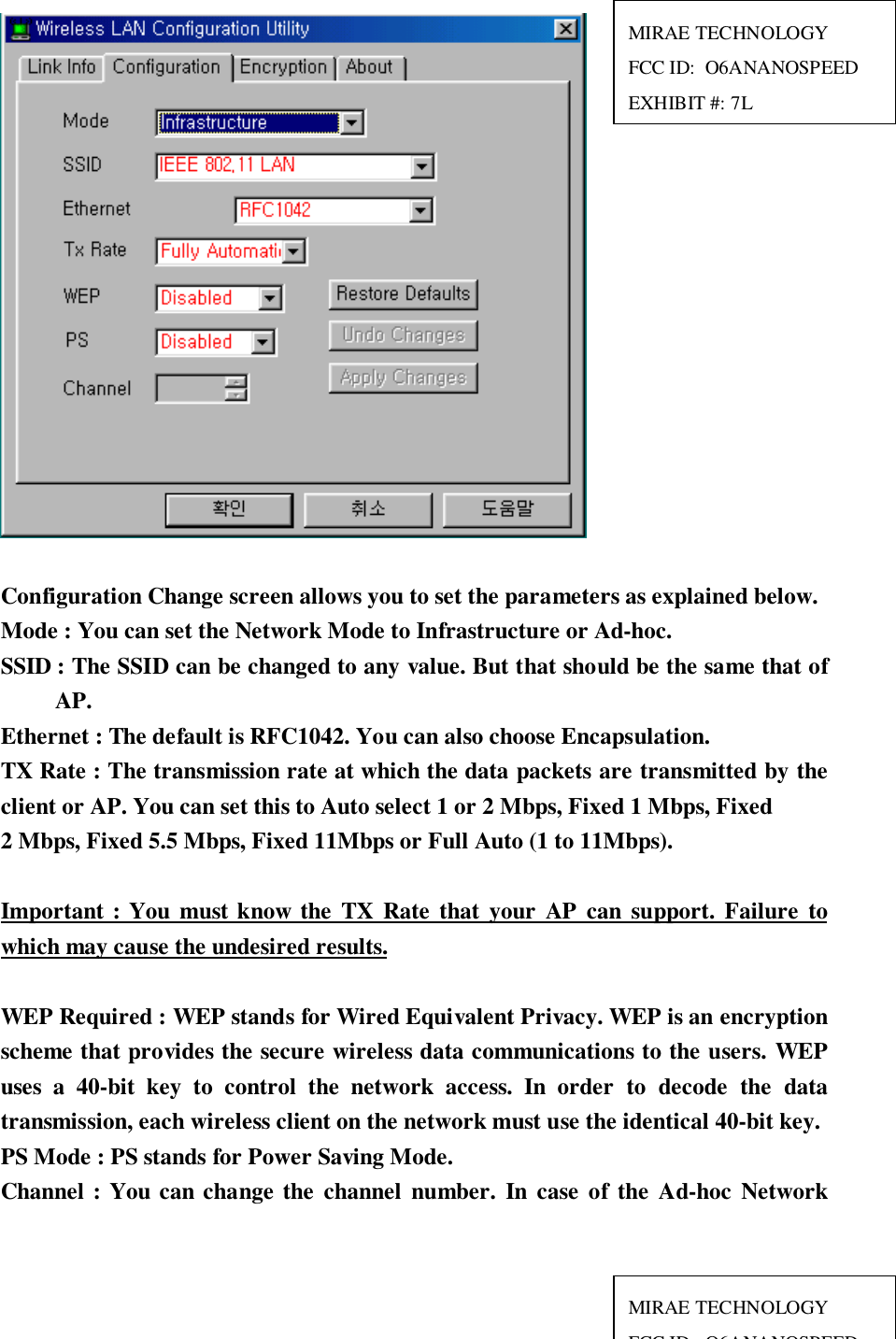 Configuration Change screen allows you to set the parameters as explained below.Mode : You can set the Network Mode to Infrastructure or Ad-hoc.SSID : The SSID can be changed to any value. But that should be the same that ofAP.Ethernet : The default is RFC1042. You can also choose Encapsulation.TX Rate : The transmission rate at which the data packets are transmitted by theclient or AP. You can set this to Auto select 1 or 2 Mbps, Fixed 1 Mbps, Fixed2 Mbps, Fixed 5.5 Mbps, Fixed 11Mbps or Full Auto (1 to 11Mbps).Important : You must know the TX Rate that your AP can support. Failure towhich may cause the undesired results.WEP Required : WEP stands for Wired Equivalent Privacy. WEP is an encryptionscheme that provides the secure wireless data communications to the users. WEPuses a 40-bit key to control the network access. In order to decode the datatransmission, each wireless client on the network must use the identical 40-bit key.PS Mode : PS stands for Power Saving Mode.Channel : You can change the channel number. In case of the Ad-hoc NetworkMIRAE TECHNOLOGYFCC ID:  O6ANANOSPEEDEXHIBIT #: 7LMIRAE TECHNOLOGYFCC ID O6ANANOSPEED