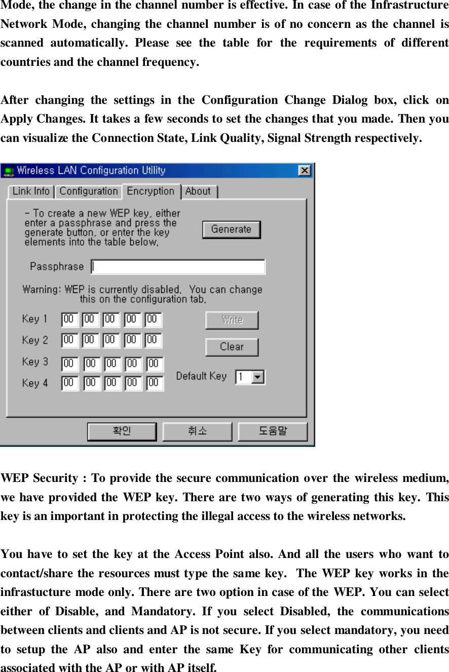 Mode, the change in the channel number is effective. In case of the InfrastructureNetwork Mode, changing the channel number is of no concern as the channel isscanned automatically. Please see the table for the requirements of differentcountries and the channel frequency.After changing the settings in the Configuration Change Dialog box, click onApply Changes. It takes a few seconds to set the changes that you made. Then youcan visualize the Connection State, Link Quality, Signal Strength respectively.WEP Security : To provide the secure communication over the wireless medium,we have provided the WEP key. There are two ways of generating this key. Thiskey is an important in protecting the illegal access to the wireless networks.You have to set the key at the Access Point also. And all the users who want tocontact/share the resources must type the same key.  The WEP key works in theinfrastucture mode only. There are two option in case of the WEP. You can selecteither of Disable, and Mandatory. If you select Disabled, the communicationsbetween clients and clients and AP is not secure. If you select mandatory, you needto setup the AP also and enter the same Key for communicating other clientsassociated with the AP or with AP itself.