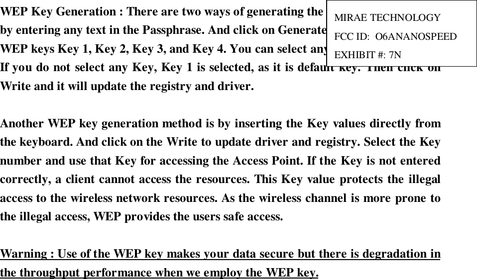 WEP Key Generation : There are two ways of generating the WEP key. The first isby entering any text in the Passphrase. And click on Generate. It will generate fourWEP keys Key 1, Key 2, Key 3, and Key 4. You can select any key for the security.If you do not select any Key, Key 1 is selected, as it is default key. Then click onWrite and it will update the registry and driver.Another WEP key generation method is by inserting the Key values directly fromthe keyboard. And click on the Write to update driver and registry. Select the Keynumber and use that Key for accessing the Access Point. If the Key is not enteredcorrectly, a client cannot access the resources. This Key value protects the illegalaccess to the wireless network resources. As the wireless channel is more prone tothe illegal access, WEP provides the users safe access.Warning : Use of the WEP key makes your data secure but there is degradation inthe throughput performance when we employ the WEP key.MIRAE TECHNOLOGYFCC ID:  O6ANANOSPEEDEXHIBIT #: 7N