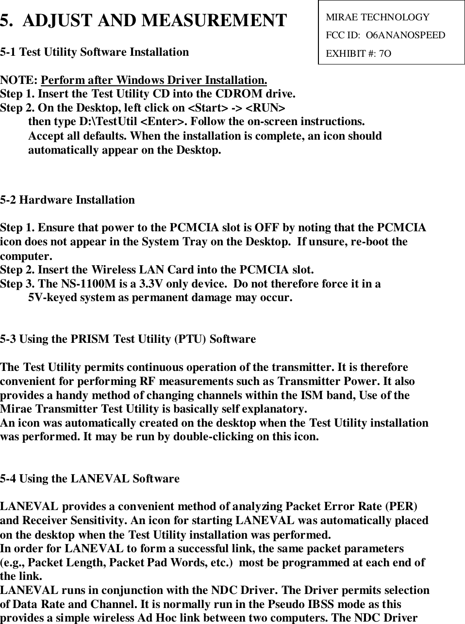 5.  ADJUST AND MEASUREMENT5-1 Test Utility Software InstallationNOTE: Perform after Windows Driver Installation.Step 1. Insert the Test Utility CD into the CDROM drive.Step 2. On the Desktop, left click on &lt;Start&gt; -&gt; &lt;RUN&gt;then type D:\TestUtil &lt;Enter&gt;. Follow the on-screen instructions.Accept all defaults. When the installation is complete, an icon shouldautomatically appear on the Desktop.5-2 Hardware InstallationStep 1. Ensure that power to the PCMCIA slot is OFF by noting that the PCMCIAicon does not appear in the System Tray on the Desktop.  If unsure, re-boot thecomputer.Step 2. Insert the Wireless LAN Card into the PCMCIA slot.Step 3. The NS-1100M is a 3.3V only device.  Do not therefore force it in a5V-keyed system as permanent damage may occur.5-3 Using the PRISM Test Utility (PTU) SoftwareThe Test Utility permits continuous operation of the transmitter. It is thereforeconvenient for performing RF measurements such as Transmitter Power. It alsoprovides a handy method of changing channels within the ISM band, Use of theMirae Transmitter Test Utility is basically self explanatory.An icon was automatically created on the desktop when the Test Utility installationwas performed. It may be run by double-clicking on this icon.5-4 Using the LANEVAL SoftwareLANEVAL provides a convenient method of analyzing Packet Error Rate (PER)and Receiver Sensitivity. An icon for starting LANEVAL was automatically placedon the desktop when the Test Utility installation was performed.   In order for LANEVAL to form a successful link, the same packet parameters(e.g., Packet Length, Packet Pad Words, etc.)  most be programmed at each end ofthe link.LANEVAL runs in conjunction with the NDC Driver. The Driver permits selectionof Data Rate and Channel. It is normally run in the Pseudo IBSS mode as thisprovides a simple wireless Ad Hoc link between two computers. The NDC DriverMIRAE TECHNOLOGYFCC ID:  O6ANANOSPEEDEXHIBIT #: 7O