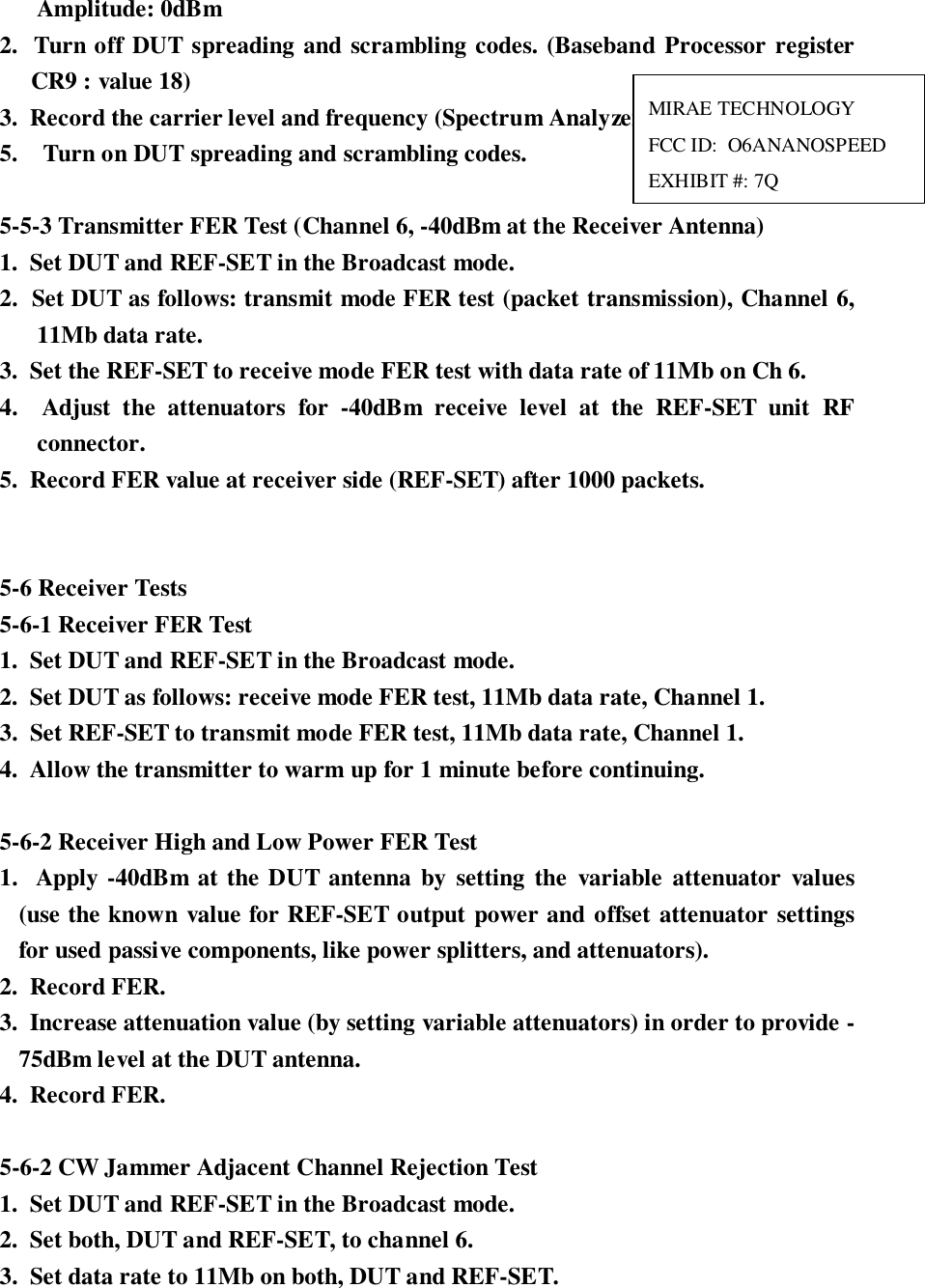 Amplitude: 0dBm2.  Turn off DUT spreading and scrambling codes. (Baseband Processor registerCR9 : value 18)3.  Record the carrier level and frequency (Spectrum Analyzer).5.  Turn on DUT spreading and scrambling codes.5-5-3 Transmitter FER Test (Channel 6, -40dBm at the Receiver Antenna)1.  Set DUT and REF-SET in the Broadcast mode.2.  Set DUT as follows: transmit mode FER test (packet transmission), Channel 6,11Mb data rate.3.  Set the REF-SET to receive mode FER test with data rate of 11Mb on Ch 6.4.  Adjust the attenuators for -40dBm receive level at the REF-SET unit RFconnector.5.  Record FER value at receiver side (REF-SET) after 1000 packets.5-6 Receiver Tests5-6-1 Receiver FER Test1.  Set DUT and REF-SET in the Broadcast mode.2.  Set DUT as follows: receive mode FER test, 11Mb data rate, Channel 1.3.  Set REF-SET to transmit mode FER test, 11Mb data rate, Channel 1.4.  Allow the transmitter to warm up for 1 minute before continuing.5-6-2 Receiver High and Low Power FER Test1.  Apply -40dBm at the DUT antenna by setting the variable attenuator values(use the known value for REF-SET output power and offset attenuator settingsfor used passive components, like power splitters, and attenuators).2.  Record FER.3.  Increase attenuation value (by setting variable attenuators) in order to provide -75dBm level at the DUT antenna.4.  Record FER.5-6-2 CW Jammer Adjacent Channel Rejection Test1.  Set DUT and REF-SET in the Broadcast mode.2.  Set both, DUT and REF-SET, to channel 6.3.  Set data rate to 11Mb on both, DUT and REF-SET.MIRAE TECHNOLOGYFCC ID:  O6ANANOSPEEDEXHIBIT #: 7Q