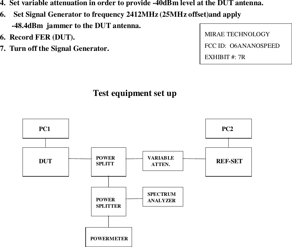 4.  Set variable attenuation in order to provide -40dBm level at the DUT antenna.6.  Set Signal Generator to frequency 2412MHz (25MHz offset)and apply-48.4dBm  jammer to the DUT antenna.6.  Record FER (DUT).7.  Turn off the Signal Generator.Test equipment set upREF-SETPOWERSPLITTPOWERSPLITTERVARIABLEATTEN.POWERMETERSPECTRUMANALYZERDUTPC1 PC2MIRAE TECHNOLOGYFCC ID:  O6ANANOSPEEDEXHIBIT #: 7R