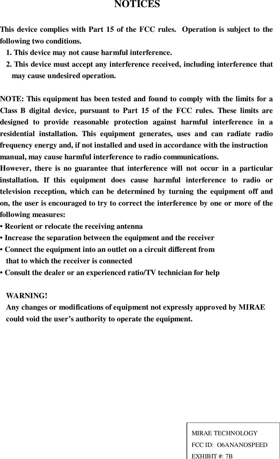  NOTICESThis device complies with Part 15 of the FCC rules.  Operation is subject to thefollowing two conditions.1. This device may not cause harmful interference.2. This device must accept any interference received, including interference thatmay cause undesired operation.NOTE: This equipment has been tested and found to comply with the limits for aClass B digital device, pursuant to Part 15 of the FCC rules. These limits aredesigned to provide reasonable protection against harmful interference in aresidential installation. This equipment generates, uses and can radiate radiofrequency energy and, if not installed and used in accordance with the instructionmanual, may cause harmful interference to radio communications.However, there is no guarantee that interference will not occur in a particularinstallation. If this equipment does cause harmful interference to radio ortelevision reception, which can be determined by turning the equipment off andon, the user is encouraged to try to correct the interference by one or more of thefollowing measures:• Reorient or relocate the receiving antenna• Increase the separation between the equipment and the receiver• Connect the equipment into an outlet on a circuit different fromthat to which the receiver is connected• Consult the dealer or an experienced ratio/TV technician for helpWARNING!Any changes or modifications of equipment not expressly approved by MIRAEcould void the user’s authority to operate the equipment.MIRAE TECHNOLOGYFCC ID:  O6ANANOSPEEDEXHIBIT #: 7B