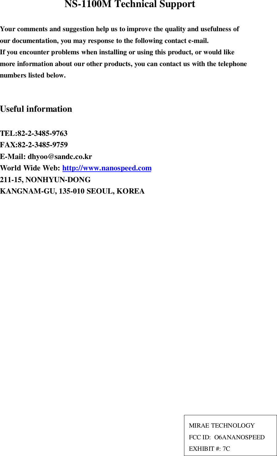 NS-1100M Technical SupportYour comments and suggestion help us to improve the quality and usefulness ofour documentation, you may response to the following contact e-mail.If you encounter problems when installing or using this product, or would likemore information about our other products, you can contact us with the telephonenumbers listed below.Useful informationTEL:82-2-3485-9763FAX:82-2-3485-9759E-Mail: dhyoo@sandc.co.krWorld Wide Web: http://www.nanospeed.com211-15, NONHYUN-DONGKANGNAM-GU, 135-010 SEOUL, KOREAMIRAE TECHNOLOGYFCC ID:  O6ANANOSPEEDEXHIBIT #: 7C