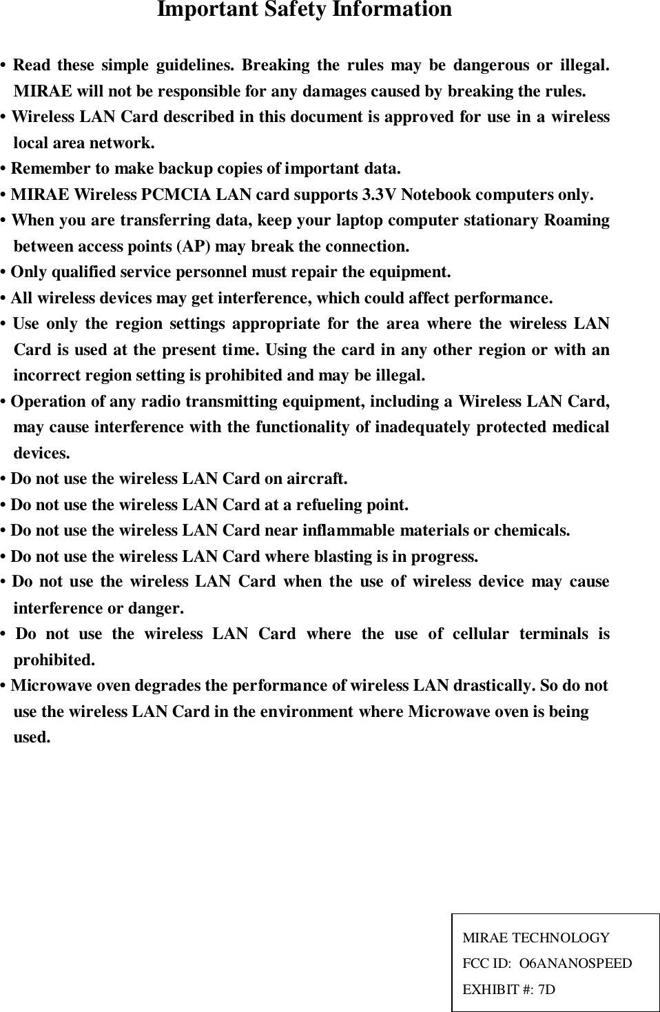 Important Safety Information• Read these simple guidelines. Breaking the rules may be dangerous or illegal.MIRAE will not be responsible for any damages caused by breaking the rules.• Wireless LAN Card described in this document is approved for use in a wirelesslocal area network.• Remember to make backup copies of important data.• MIRAE Wireless PCMCIA LAN card supports 3.3V Notebook computers only.• When you are transferring data, keep your laptop computer stationary Roamingbetween access points (AP) may break the connection.• Only qualified service personnel must repair the equipment.• All wireless devices may get interference, which could affect performance.• Use only the region settings appropriate for the area where the wireless LANCard is used at the present time. Using the card in any other region or with anincorrect region setting is prohibited and may be illegal.• Operation of any radio transmitting equipment, including a Wireless LAN Card,may cause interference with the functionality of inadequately protected medicaldevices.• Do not use the wireless LAN Card on aircraft.• Do not use the wireless LAN Card at a refueling point.• Do not use the wireless LAN Card near inflammable materials or chemicals.• Do not use the wireless LAN Card where blasting is in progress.• Do not use the wireless LAN Card when the use of wireless device may causeinterference or danger.• Do not use the wireless LAN Card where the use of cellular terminals isprohibited.• Microwave oven degrades the performance of wireless LAN drastically. So do notuse the wireless LAN Card in the environment where Microwave oven is beingused.MIRAE TECHNOLOGYFCC ID:  O6ANANOSPEEDEXHIBIT #: 7D