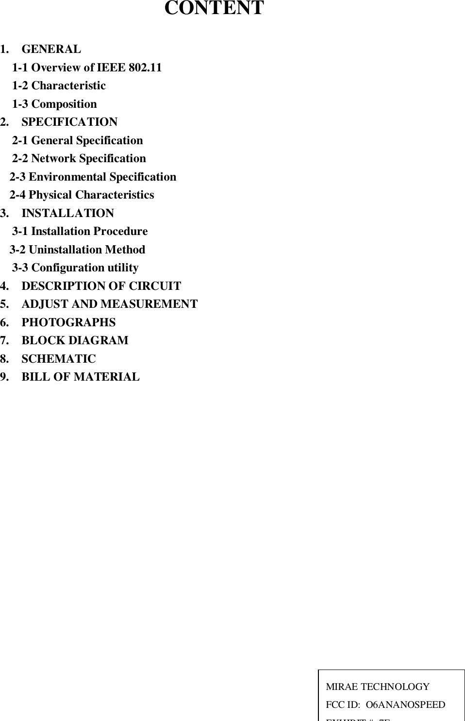 CONTENT1.  GENERAL1-1 Overview of IEEE 802.111-2 Characteristic1-3 Composition2.  SPECIFICATION2-1 General Specification2-2 Network Specification2-3 Environmental Specification2-4 Physical Characteristics3.  INSTALLATION3-1 Installation Procedure3-2 Uninstallation Method3-3 Configuration utility4.  DESCRIPTION OF CIRCUIT5.  ADJUST AND MEASUREMENT6.  PHOTOGRAPHS7.  BLOCK DIAGRAM8.  SCHEMATIC9.  BILL OF MATERIALMIRAE TECHNOLOGYFCC ID:  O6ANANOSPEEDEXHIBIT # 7E