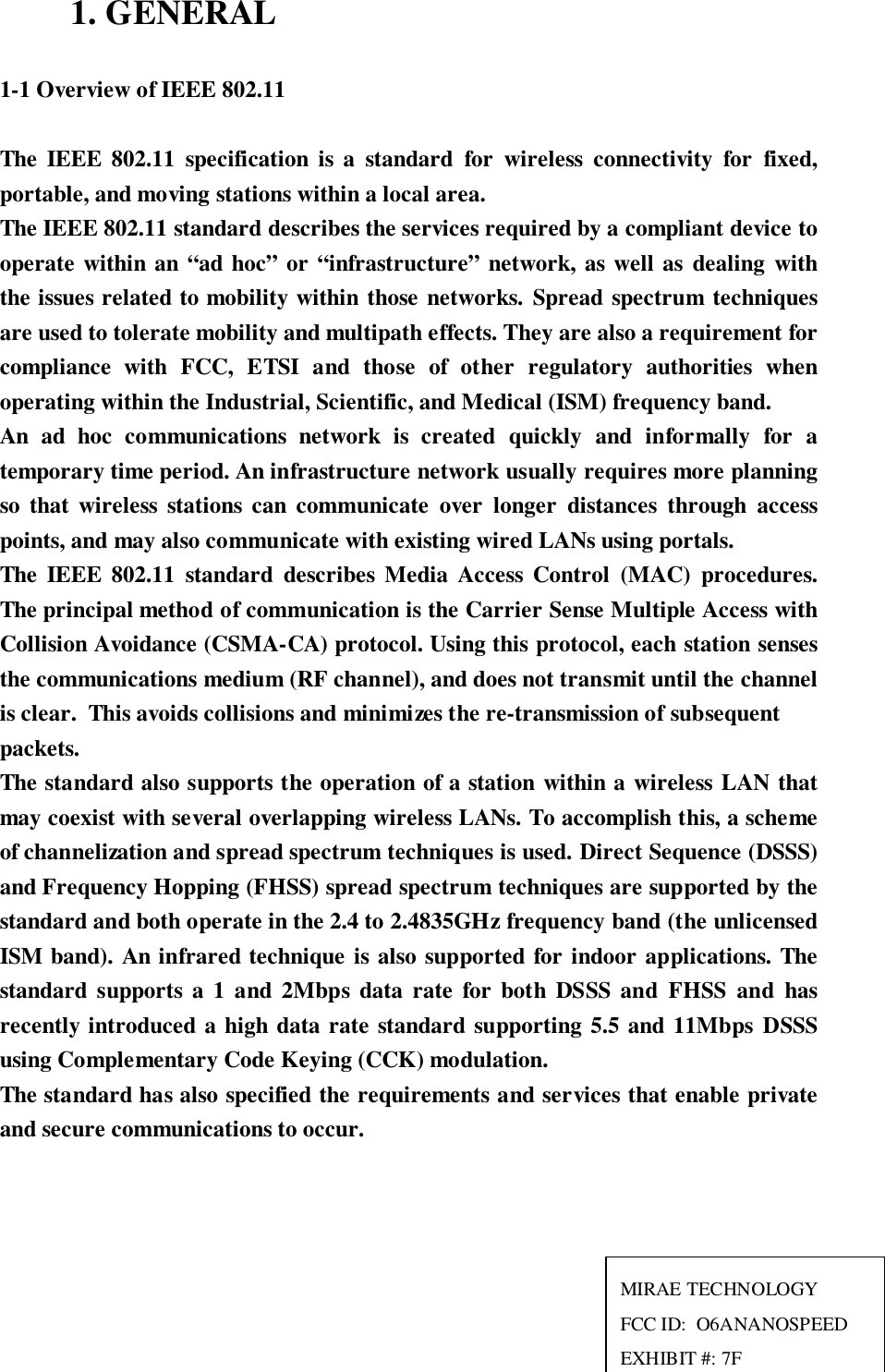 1. GENERAL1-1 Overview of IEEE 802.11The IEEE 802.11 specification is a standard for wireless connectivity for fixed,portable, and moving stations within a local area.The IEEE 802.11 standard describes the services required by a compliant device tooperate within an “ad hoc” or “infrastructure” network, as well as dealing withthe issues related to mobility within those networks. Spread spectrum techniquesare used to tolerate mobility and multipath effects. They are also a requirement forcompliance with FCC, ETSI and those of other regulatory authorities whenoperating within the Industrial, Scientific, and Medical (ISM) frequency band.An ad hoc communications network is created quickly and informally for atemporary time period. An infrastructure network usually requires more planningso that wireless stations can communicate over longer distances through accesspoints, and may also communicate with existing wired LANs using portals.The IEEE 802.11 standard describes Media Access Control (MAC) procedures.The principal method of communication is the Carrier Sense Multiple Access withCollision Avoidance (CSMA-CA) protocol. Using this protocol, each station sensesthe communications medium (RF channel), and does not transmit until the channelis clear.  This avoids collisions and minimizes the re-transmission of subsequentpackets.The standard also supports the operation of a station within a wireless LAN thatmay coexist with several overlapping wireless LANs. To accomplish this, a schemeof channelization and spread spectrum techniques is used. Direct Sequence (DSSS)and Frequency Hopping (FHSS) spread spectrum techniques are supported by thestandard and both operate in the 2.4 to 2.4835GHz frequency band (the unlicensedISM band). An infrared technique is also supported for indoor applications. Thestandard supports a 1 and 2Mbps data rate for both DSSS and FHSS and hasrecently introduced a high data rate standard supporting 5.5 and 11Mbps DSSSusing Complementary Code Keying (CCK) modulation.The standard has also specified the requirements and services that enable privateand secure communications to occur.MIRAE TECHNOLOGYFCC ID:  O6ANANOSPEEDEXHIBIT #: 7F