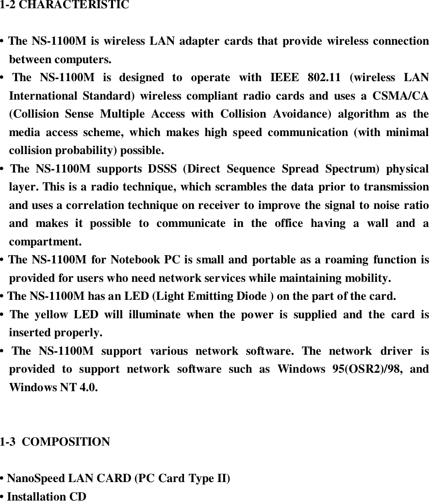 1-2 CHARACTERISTIC• The NS-1100M is wireless LAN adapter cards that provide wireless connectionbetween computers.• The NS-1100M is designed to operate with IEEE 802.11 (wireless LANInternational Standard) wireless compliant radio cards and uses a CSMA/CA(Collision Sense Multiple Access with Collision Avoidance) algorithm as themedia access scheme, which makes high speed communication (with minimalcollision probability) possible.• The NS-1100M supports DSSS (Direct Sequence Spread Spectrum) physicallayer. This is a radio technique, which scrambles the data prior to transmissionand uses a correlation technique on receiver to improve the signal to noise ratioand makes it possible to communicate in the office having a wall and acompartment.• The NS-1100M for Notebook PC is small and portable as a roaming function isprovided for users who need network services while maintaining mobility.• The NS-1100M has an LED (Light Emitting Diode ) on the part of the card.• The yellow LED will illuminate when the power is supplied and the card isinserted properly.• The NS-1100M support various network software. The network driver isprovided to support network software such as Windows 95(OSR2)/98, andWindows NT 4.0.1-3  COMPOSITION• NanoSpeed LAN CARD (PC Card Type II)• Installation CD