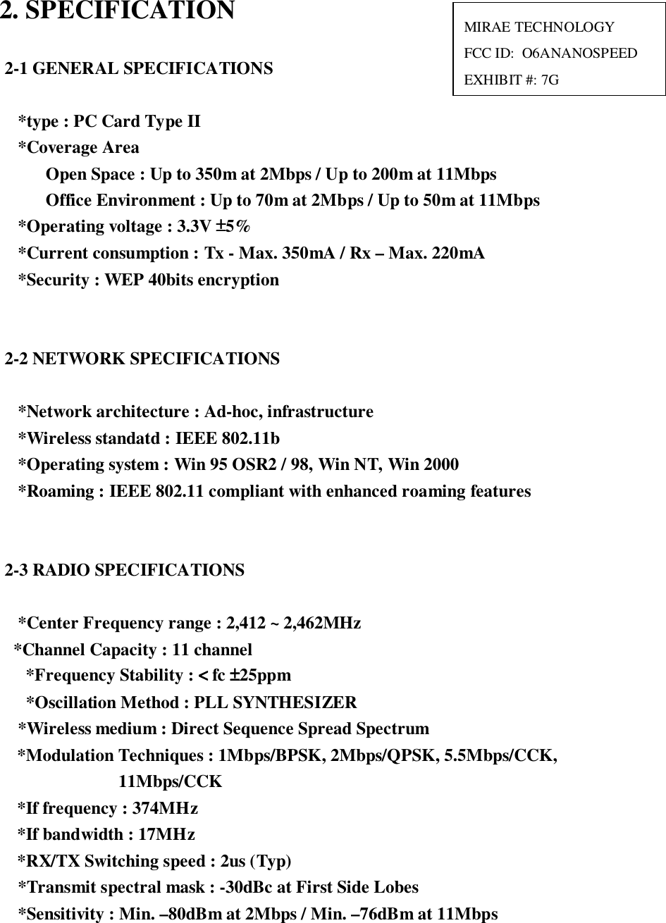 2. SPECIFICATION2-1 GENERAL SPECIFICATIONS*type : PC Card Type II*Coverage AreaOpen Space : Up to 350m at 2Mbps / Up to 200m at 11MbpsOffice Environment : Up to 70m at 2Mbps / Up to 50m at 11Mbps*Operating voltage : 3.3V ±±±±5%*Current consumption : Tx - Max. 350mA / Rx – Max. 220mA*Security : WEP 40bits encryption2-2 NETWORK SPECIFICATIONS*Network architecture : Ad-hoc, infrastructure*Wireless standatd : IEEE 802.11b*Operating system : Win 95 OSR2 / 98, Win NT, Win 2000*Roaming : IEEE 802.11 compliant with enhanced roaming features2-3 RADIO SPECIFICATIONS*Center Frequency range : 2,412 ~ 2,462MHz  *Channel Capacity : 11 channel*Frequency Stability : &lt;&lt;&lt;&lt; fc ±±±±25ppm*Oscillation Method : PLL SYNTHESIZER*Wireless medium : Direct Sequence Spread Spectrum  *Modulation Techniques : 1Mbps/BPSK, 2Mbps/QPSK, 5.5Mbps/CCK,                         11Mbps/CCK  *If frequency : 374MHz  *If bandwidth : 17MHz  *RX/TX Switching speed : 2us (Typ)*Transmit spectral mask : -30dBc at First Side Lobes*Sensitivity : Min. –80dBm at 2Mbps / Min. –76dBm at 11MbpsMIRAE TECHNOLOGYFCC ID:  O6ANANOSPEEDEXHIBIT #: 7G