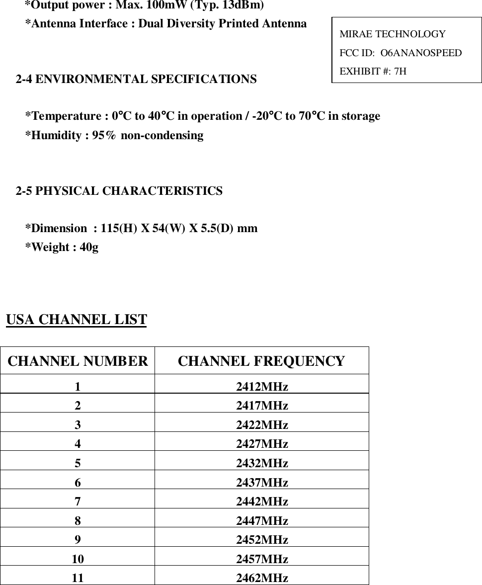   *Output power : Max. 100mW (Typ. 13dBm)*Antenna Interface : Dual Diversity Printed Antenna2-4 ENVIRONMENTAL SPECIFICATIONS*Temperature : 0°°°°C to 40°°°°C in operation / -20°°°°C to 70°°°°C in storage*Humidity : 95% non-condensing2-5 PHYSICAL CHARACTERISTICS*Dimension  : 115(H) X 54(W) X 5.5(D) mm*Weight : 40gUSA CHANNEL LISTCHANNEL NUMBER CHANNEL FREQUENCY1 2412MHz2 2417MHz3 2422MHz4 2427MHz5 2432MHz6 2437MHz7 2442MHz8 2447MHz9 2452MHz10 2457MHz11 2462MHzMIRAE TECHNOLOGYFCC ID:  O6ANANOSPEEDEXHIBIT #: 7H
