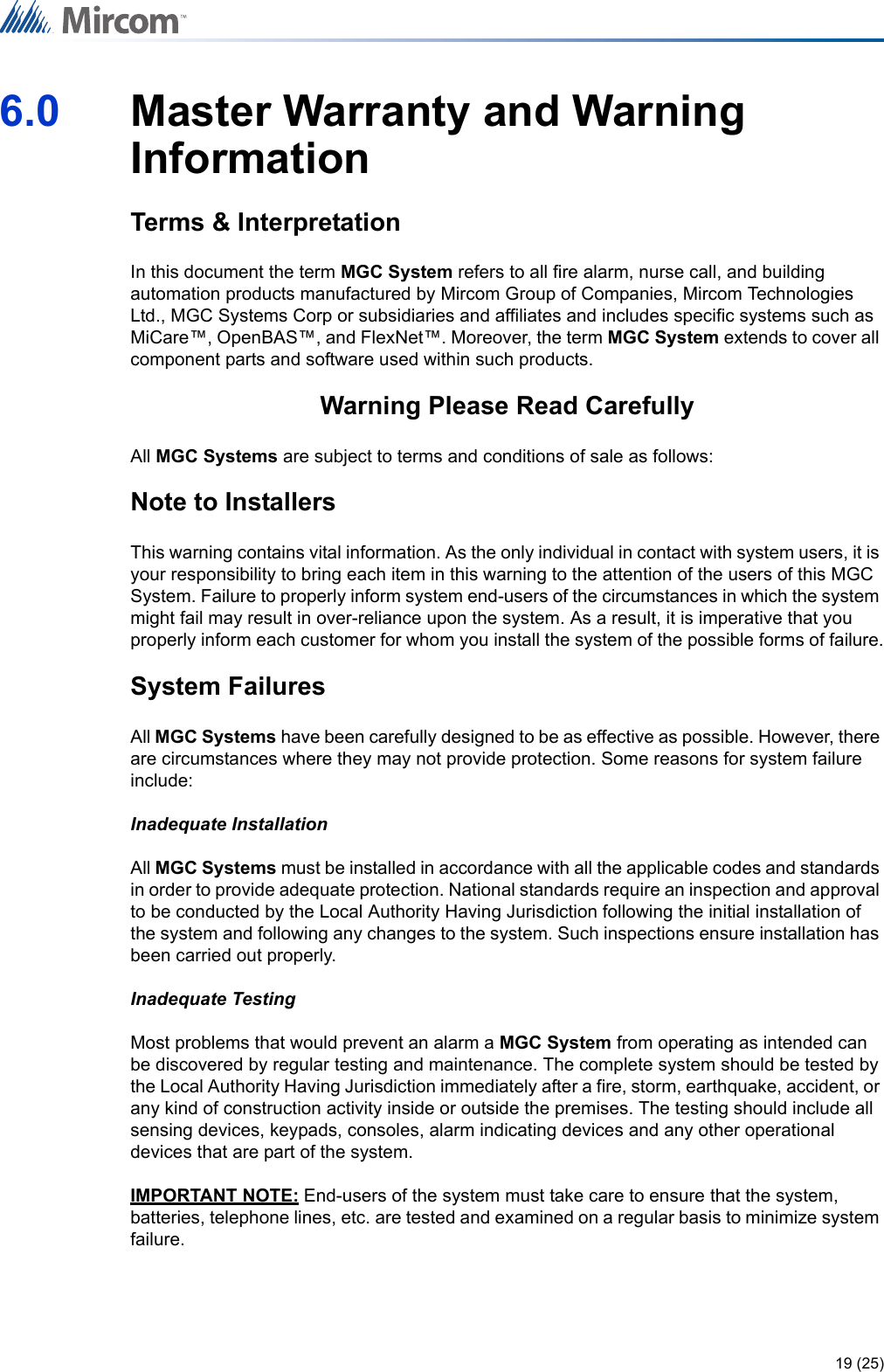 19 (25)6.0 Master Warranty and Warning InformationTerms &amp; InterpretationIn this document the term MGC System refers to all fire alarm, nurse call, and building automation products manufactured by Mircom Group of Companies, Mircom Technologies Ltd., MGC Systems Corp or subsidiaries and affiliates and includes specific systems such as MiCare™, OpenBAS™, and FlexNet™. Moreover, the term MGC System extends to cover all component parts and software used within such products.Warning Please Read CarefullyAll MGC Systems are subject to terms and conditions of sale as follows:Note to InstallersThis warning contains vital information. As the only individual in contact with system users, it is your responsibility to bring each item in this warning to the attention of the users of this MGC System. Failure to properly inform system end-users of the circumstances in which the system might fail may result in over-reliance upon the system. As a result, it is imperative that you properly inform each customer for whom you install the system of the possible forms of failure.System FailuresAll MGC Systems have been carefully designed to be as effective as possible. However, there are circumstances where they may not provide protection. Some reasons for system failure include:Inadequate InstallationAll MGC Systems must be installed in accordance with all the applicable codes and standards in order to provide adequate protection. National standards require an inspection and approval to be conducted by the Local Authority Having Jurisdiction following the initial installation of the system and following any changes to the system. Such inspections ensure installation has been carried out properly.Inadequate TestingMost problems that would prevent an alarm a MGC System from operating as intended can be discovered by regular testing and maintenance. The complete system should be tested by the Local Authority Having Jurisdiction immediately after a fire, storm, earthquake, accident, or any kind of construction activity inside or outside the premises. The testing should include all sensing devices, keypads, consoles, alarm indicating devices and any other operational devices that are part of the system.IMPORTANT NOTE: End-users of the system must take care to ensure that the system, batteries, telephone lines, etc. are tested and examined on a regular basis to minimize system failure.