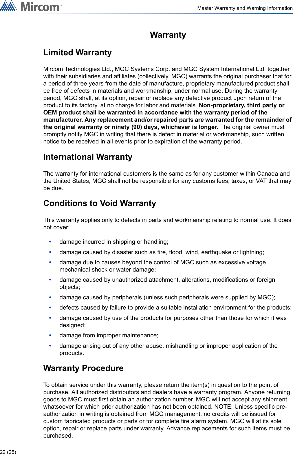 22 (25)Master Warranty and Warning InformationWarrantyLimited WarrantyMircom Technologies Ltd., MGC Systems Corp. and MGC System International Ltd. together with their subsidiaries and affiliates (collectively, MGC) warrants the original purchaser that for a period of three years from the date of manufacture, proprietary manufactured product shall be free of defects in materials and workmanship, under normal use. During the warranty period, MGC shall, at its option, repair or replace any defective product upon return of the product to its factory, at no charge for labor and materials. Non-proprietary, third party or OEM product shall be warranted in accordance with the warranty period of the manufacturer. Any replacement and/or repaired parts are warranted for the remainder of the original warranty or ninety (90) days, whichever is longer. The original owner must promptly notify MGC in writing that there is defect in material or workmanship, such written notice to be received in all events prior to expiration of the warranty period.International WarrantyThe warranty for international customers is the same as for any customer within Canada and the United States, MGC shall not be responsible for any customs fees, taxes, or VAT that may be due.Conditions to Void WarrantyThis warranty applies only to defects in parts and workmanship relating to normal use. It does not cover:•damage incurred in shipping or handling;•damage caused by disaster such as fire, flood, wind, earthquake or lightning;•damage due to causes beyond the control of MGC such as excessive voltage, mechanical shock or water damage;•damage caused by unauthorized attachment, alterations, modifications or foreign objects;•damage caused by peripherals (unless such peripherals were supplied by MGC);•defects caused by failure to provide a suitable installation environment for the products;•damage caused by use of the products for purposes other than those for which it was designed;•damage from improper maintenance;•damage arising out of any other abuse, mishandling or improper application of the products.Warranty ProcedureTo obtain service under this warranty, please return the item(s) in question to the point of purchase. All authorized distributors and dealers have a warranty program. Anyone returning goods to MGC must first obtain an authorization number. MGC will not accept any shipment whatsoever for which prior authorization has not been obtained. NOTE: Unless specific pre- authorization in writing is obtained from MGC management, no credits will be issued for custom fabricated products or parts or for complete fire alarm system. MGC will at its sole option, repair or replace parts under warranty. Advance replacements for such items must be purchased.