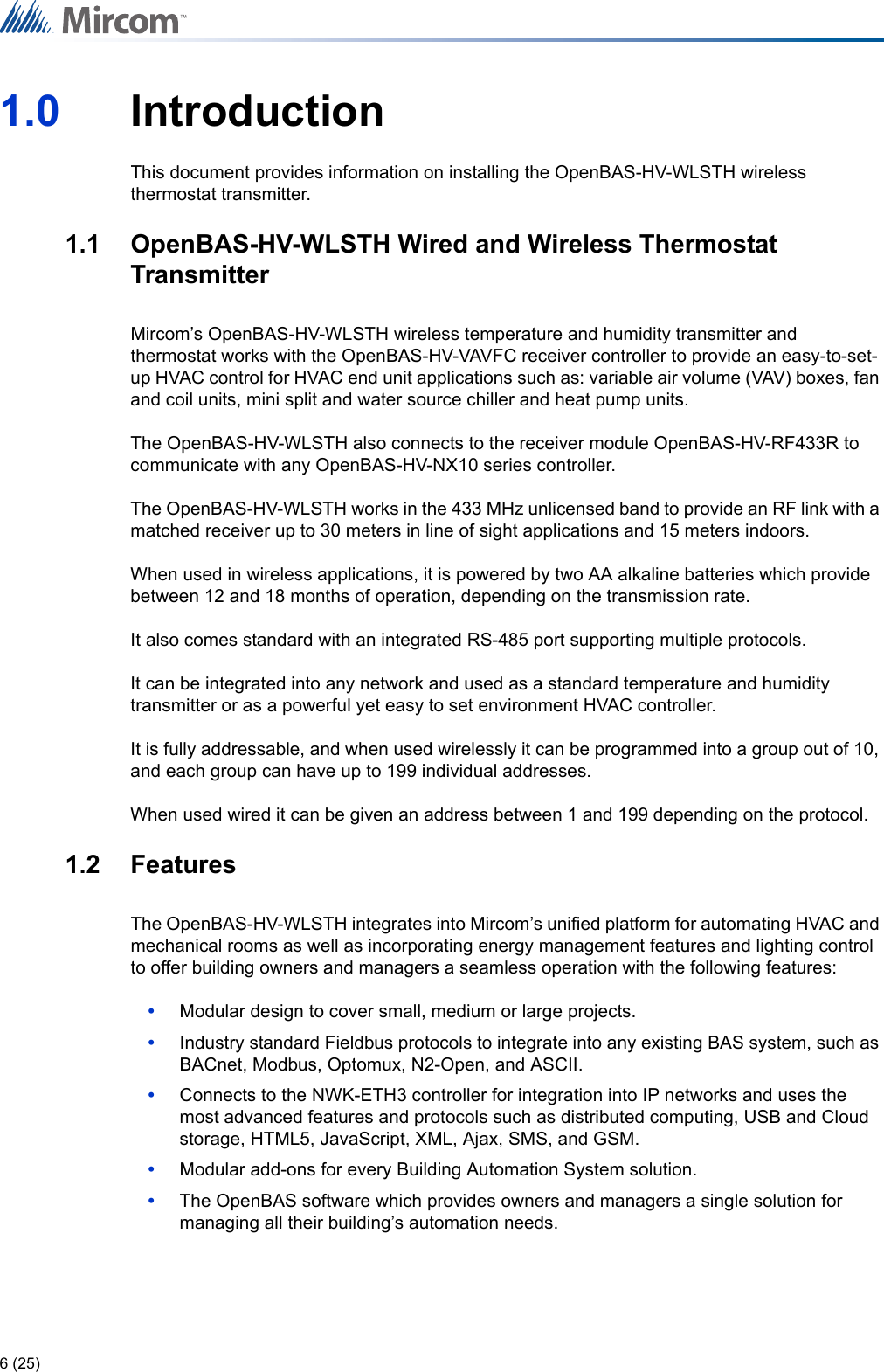 6 (25)1.0 IntroductionThis document provides information on installing the OpenBAS-HV-WLSTH wireless thermostat transmitter.1.1 OpenBAS-HV-WLSTH Wired and Wireless Thermostat TransmitterMircom’s OpenBAS-HV-WLSTH wireless temperature and humidity transmitter and thermostat works with the OpenBAS-HV-VAVFC receiver controller to provide an easy-to-set-up HVAC control for HVAC end unit applications such as: variable air volume (VAV) boxes, fan and coil units, mini split and water source chiller and heat pump units.The OpenBAS-HV-WLSTH also connects to the receiver module OpenBAS-HV-RF433R to communicate with any OpenBAS-HV-NX10 series controller.The OpenBAS-HV-WLSTH works in the 433 MHz unlicensed band to provide an RF link with a matched receiver up to 30 meters in line of sight applications and 15 meters indoors.When used in wireless applications, it is powered by two AA alkaline batteries which provide between 12 and 18 months of operation, depending on the transmission rate.It also comes standard with an integrated RS-485 port supporting multiple protocols. It can be integrated into any network and used as a standard temperature and humidity transmitter or as a powerful yet easy to set environment HVAC controller.It is fully addressable, and when used wirelessly it can be programmed into a group out of 10, and each group can have up to 199 individual addresses.When used wired it can be given an address between 1 and 199 depending on the protocol.1.2 FeaturesThe OpenBAS-HV-WLSTH integrates into Mircom’s unified platform for automating HVAC and mechanical rooms as well as incorporating energy management features and lighting control to offer building owners and managers a seamless operation with the following features:•Modular design to cover small, medium or large projects.•Industry standard Fieldbus protocols to integrate into any existing BAS system, such as BACnet, Modbus, Optomux, N2-Open, and ASCII.•Connects to the NWK-ETH3 controller for integration into IP networks and uses the most advanced features and protocols such as distributed computing, USB and Cloud storage, HTML5, JavaScript, XML, Ajax, SMS, and GSM.•Modular add-ons for every Building Automation System solution.•The OpenBAS software which provides owners and managers a single solution for managing all their building’s automation needs.