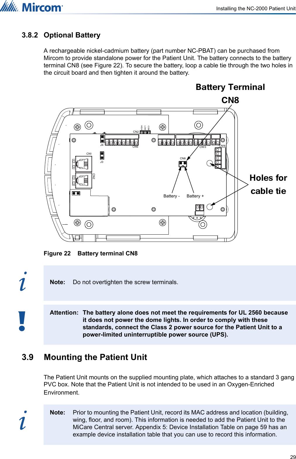 29Installing the NC-2000 Patient Unit3.8.2 Optional BatteryA rechargeable nickel-cadmium battery (part number NC-PBAT) can be purchased from Mircom to provide standalone power for the Patient Unit. The battery connects to the battery terminal CN8 (see Figure 22). To secure the battery, loop a cable tie through the two holes in the circuit board and then tighten it around the battery.Figure 22    Battery terminal CN83.9  Mounting the Patient UnitThe Patient Unit mounts on the supplied mounting plate, which attaches to a standard 3 gang PVC box. Note that the Patient Unit is not intended to be used in an Oxygen-Enriched Environment.Note: Do not overtighten the screw terminals.Attention: The battery alone does not meet the requirements for UL 2560 because it does not power the dome lights. In order to comply with these standards, connect the Class 2 power source for the Patient Unit to a power-limited uninterruptible power source (UPS).Note: Prior to mounting the Patient Unit, record its MAC address and location (building, wing, floor, and room). This information is needed to add the Patient Unit to the MiCare Central server. Appendix 5: Device Installation Table on page 59 has an example device installation table that you can use to record this information.J3J4COMLOWHIGHCN16CN13CN6CN2CN1CN2CN8Battery Terminal CN8 Holes for cable tie Battery - Battery +i!i