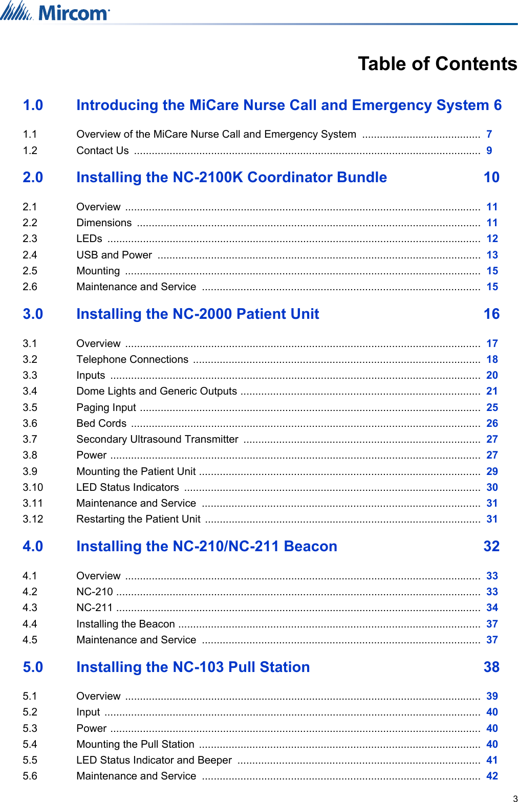 3Table of Contents1.0 Introducing the MiCare Nurse Call and Emergency System 61.1  Overview of the MiCare Nurse Call and Emergency System  ........................................  71.2 Contact Us  .....................................................................................................................  92.0 Installing the NC-2100K Coordinator Bundle  102.1 Overview ........................................................................................................................  112.2 Dimensions ....................................................................................................................  112.3 LEDs ..............................................................................................................................  122.4 USB and Power  .............................................................................................................  132.5 Mounting ........................................................................................................................  152.6 Maintenance and Service  ..............................................................................................  153.0 Installing the NC-2000 Patient Unit  163.1 Overview ........................................................................................................................  173.2 Telephone Connections  .................................................................................................  183.3 Inputs .............................................................................................................................  203.4 Dome Lights and Generic Outputs .................................................................................  213.5 Paging Input ...................................................................................................................  253.6 Bed Cords  ......................................................................................................................  263.7 Secondary Ultrasound Transmitter  ................................................................................  273.8 Power .............................................................................................................................  273.9 Mounting the Patient Unit ...............................................................................................  293.10 LED Status Indicators  ....................................................................................................  303.11 Maintenance and Service  ..............................................................................................  313.12 Restarting the Patient Unit  .............................................................................................  314.0 Installing the NC-210/NC-211 Beacon  324.1 Overview ........................................................................................................................  334.2 NC-210 ...........................................................................................................................  334.3 NC-211 ...........................................................................................................................  344.4 Installing the Beacon ......................................................................................................  374.5 Maintenance and Service  ..............................................................................................  375.0 Installing the NC-103 Pull Station  385.1 Overview ........................................................................................................................  395.2 Input ...............................................................................................................................  405.3 Power .............................................................................................................................  405.4 Mounting the Pull Station  ...............................................................................................  405.5 LED Status Indicator and Beeper  ..................................................................................  415.6 Maintenance and Service  ..............................................................................................  42