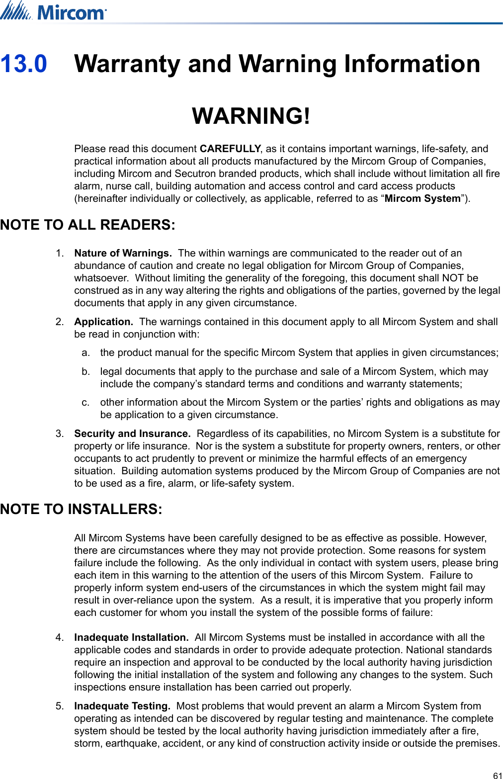 6113.0 Warranty and Warning InformationWARNING!Please read this document CAREFULLY, as it contains important warnings, life-safety, and practical information about all products manufactured by the Mircom Group of Companies, including Mircom and Secutron branded products, which shall include without limitation all fire alarm, nurse call, building automation and access control and card access products (hereinafter individually or collectively, as applicable, referred to as “Mircom System”).NOTE TO ALL READERS:1. Nature of Warnings.  The within warnings are communicated to the reader out of an abundance of caution and create no legal obligation for Mircom Group of Companies, whatsoever.  Without limiting the generality of the foregoing, this document shall NOT be construed as in any way altering the rights and obligations of the parties, governed by the legal documents that apply in any given circumstance.2. Application.  The warnings contained in this document apply to all Mircom System and shall be read in conjunction with:a. the product manual for the specific Mircom System that applies in given circumstances;b. legal documents that apply to the purchase and sale of a Mircom System, which may include the company’s standard terms and conditions and warranty statements; c. other information about the Mircom System or the parties’ rights and obligations as may be application to a given circumstance. 3. Security and Insurance.  Regardless of its capabilities, no Mircom System is a substitute for property or life insurance.  Nor is the system a substitute for property owners, renters, or other occupants to act prudently to prevent or minimize the harmful effects of an emergency situation.  Building automation systems produced by the Mircom Group of Companies are not to be used as a fire, alarm, or life-safety system.NOTE TO INSTALLERS:All Mircom Systems have been carefully designed to be as effective as possible. However, there are circumstances where they may not provide protection. Some reasons for system failure include the following.  As the only individual in contact with system users, please bring each item in this warning to the attention of the users of this Mircom System.  Failure to properly inform system end-users of the circumstances in which the system might fail may result in over-reliance upon the system.  As a result, it is imperative that you properly inform each customer for whom you install the system of the possible forms of failure:4. Inadequate Installation.  All Mircom Systems must be installed in accordance with all the applicable codes and standards in order to provide adequate protection. National standards require an inspection and approval to be conducted by the local authority having jurisdiction following the initial installation of the system and following any changes to the system. Such inspections ensure installation has been carried out properly.5. Inadequate Testing.  Most problems that would prevent an alarm a Mircom System from operating as intended can be discovered by regular testing and maintenance. The complete system should be tested by the local authority having jurisdiction immediately after a fire, storm, earthquake, accident, or any kind of construction activity inside or outside the premises. 