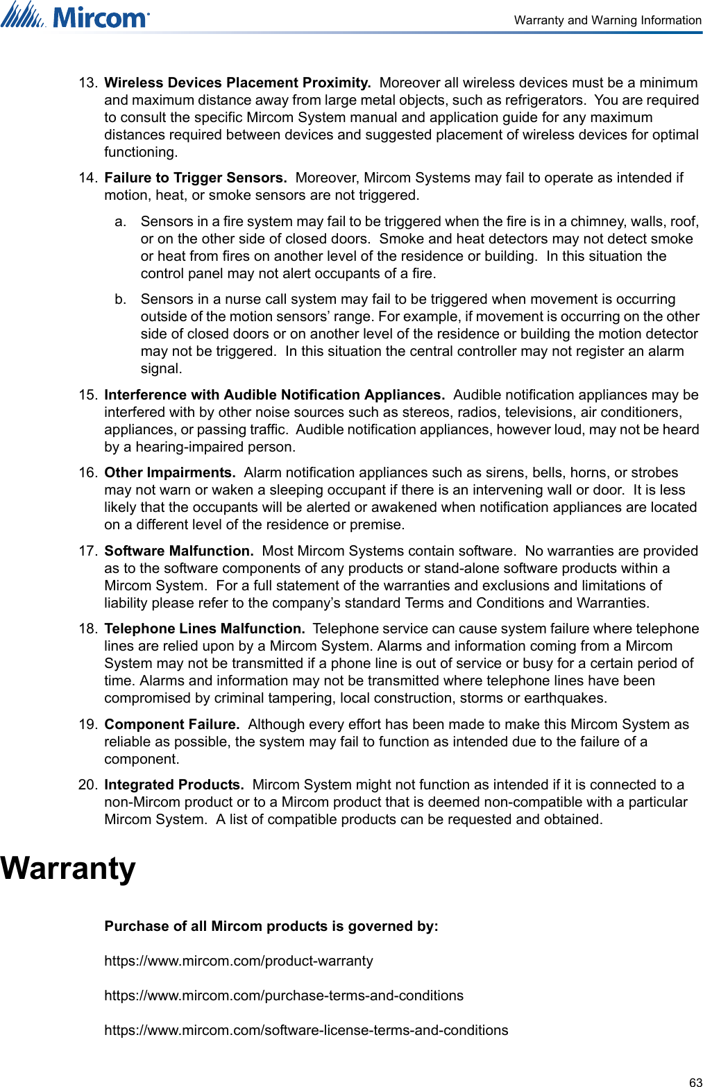 63Warranty and Warning Information13. Wireless Devices Placement Proximity.  Moreover all wireless devices must be a minimum and maximum distance away from large metal objects, such as refrigerators.  You are required to consult the specific Mircom System manual and application guide for any maximum distances required between devices and suggested placement of wireless devices for optimal functioning.  14. Failure to Trigger Sensors.  Moreover, Mircom Systems may fail to operate as intended if motion, heat, or smoke sensors are not triggered.  a. Sensors in a fire system may fail to be triggered when the fire is in a chimney, walls, roof, or on the other side of closed doors.  Smoke and heat detectors may not detect smoke or heat from fires on another level of the residence or building.  In this situation the control panel may not alert occupants of a fire.  b. Sensors in a nurse call system may fail to be triggered when movement is occurring outside of the motion sensors’ range. For example, if movement is occurring on the other side of closed doors or on another level of the residence or building the motion detector may not be triggered.  In this situation the central controller may not register an alarm signal.15. Interference with Audible Notification Appliances.  Audible notification appliances may be interfered with by other noise sources such as stereos, radios, televisions, air conditioners, appliances, or passing traffic.  Audible notification appliances, however loud, may not be heard by a hearing-impaired person.16. Other Impairments.  Alarm notification appliances such as sirens, bells, horns, or strobes may not warn or waken a sleeping occupant if there is an intervening wall or door.  It is less likely that the occupants will be alerted or awakened when notification appliances are located on a different level of the residence or premise.17. Software Malfunction.  Most Mircom Systems contain software.  No warranties are provided as to the software components of any products or stand-alone software products within a Mircom System.  For a full statement of the warranties and exclusions and limitations of liability please refer to the company’s standard Terms and Conditions and Warranties.  18. Telephone Lines Malfunction.  Telephone service can cause system failure where telephone lines are relied upon by a Mircom System. Alarms and information coming from a Mircom System may not be transmitted if a phone line is out of service or busy for a certain period of time. Alarms and information may not be transmitted where telephone lines have been compromised by criminal tampering, local construction, storms or earthquakes.19. Component Failure.  Although every effort has been made to make this Mircom System as reliable as possible, the system may fail to function as intended due to the failure of a component.20. Integrated Products.  Mircom System might not function as intended if it is connected to a non-Mircom product or to a Mircom product that is deemed non-compatible with a particular Mircom System.  A list of compatible products can be requested and obtained.WarrantyPurchase of all Mircom products is governed by:https://www.mircom.com/product-warrantyhttps://www.mircom.com/purchase-terms-and-conditionshttps://www.mircom.com/software-license-terms-and-conditions