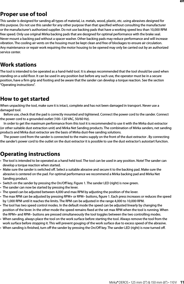 10 Mirka® DEROS • 125 mm (5&quot;) &amp; 150 mm (6&quot;) • 110 V Mirka® DEROS • 125 mm (5&quot;) &amp; 150 mm (6&quot;) • 110 V  11Proper use of toolThis sander is designed for sanding all types of material, i.e. metals, wood, plastic, etc. using abrasives designed for this purpose. Do not use this sander for any other purpose than that speciﬁed without consulting the manufacturer or the manufacturer’s authorized supplier. Do not use backing pads that have a working speed less than 10,000 RPM free speed. Only use original Mirka backing pads that are designed for optimal performance with the brake seal. Never mount a backing pad without a spacer washer. Other backing pads may reduce performance and will increase vibration. The cooling air vents on the housing must be kept clean and free of blockages to ensure air circulation. Any maintenance or repair work requiring the motor housing to be opened may only be carried out by an authorized service center.Work stationsThe tool is intended to be operated as a hand-held tool. It is always recommended that the tool should be used when standing on a solid ﬂoor. It can be used in any position but before any such use, the operator must be in a secure position, have a ﬁrm grip and footing and be aware that the sander can develop a torque reaction. See the section “Operating instructions”.How to get startedWhen unpacking the tool, make sure it is intact, complete and has not been damaged in transport. Never use a damaged tool.Before use, check that the pad is correctly mounted and tightened. Connect the power cord to the sander. Connect the power cord to a grounded outlet (100–120 VAC, 50/60 Hz).In order to get the maximum performance from this tool it is recommended to use it with the Mirka dust extractor (or other suitable dust extraction unit) and Mirka Net Sanding products. The combination of Mirka sanders, net sanding products and Mirka dust extractor are the basis of Mirka dust-free sanding solutions.The power cord from the sander is connected to the mains supply on the front of the dust extractor . By connecting the sander’s power cord to the outlet on the dust extractor it is possible to use the dust extractor’s autostart function.Operating instructions•   The tool is intended to be operated as a hand held tool. The tool can be used in any position. Note! The sander can develop a torque reaction when started.•   Make sure the sander is switched oﬀ. Select a suitable abrasive and secure it to the backing pad. Make sure the abrasive is centered on the pad. For optimal performance we recommend a Mirka backing pad and Mirka Net Sanding product.•   Switch on the sander by pressing the On/Oﬀ key, Figure 1. The sander LED (right) is now green.•   The sander can now be started by pressing the lever.•   The speed can be adjusted between 4,000 and max RPM by adjusting the position of the lever.•   The max RPM can be adjusted by pressing RPM+ or RPM– buttons, ﬁgure 1. Each press increases or reduces the speed by 1,000 RPM until it reaches the limits. The RPM can be adjusted in the range 4,000 to 10,000 RPM.•   The tool has two speed control modes. In the default mode the speed can be adjusted linearly by changing the position of the lever. In the other mode the speed remains ﬁxed at the set max RPM when the tool is running. When the RPM+ and RPM– buttons are pressed simultaneously the tool toggles between the two controlling modes.•   When sanding, always place the tool on the work surface before starting the tool. Always remove the tool from the work surface before stopping it. This will prevent gouging of the work surface due to excess speed of the abrasive.•   When sanding is ﬁnished, turn oﬀ the sander by pressing the On/Oﬀ key. The sander LED (right) is now turned oﬀ. en 