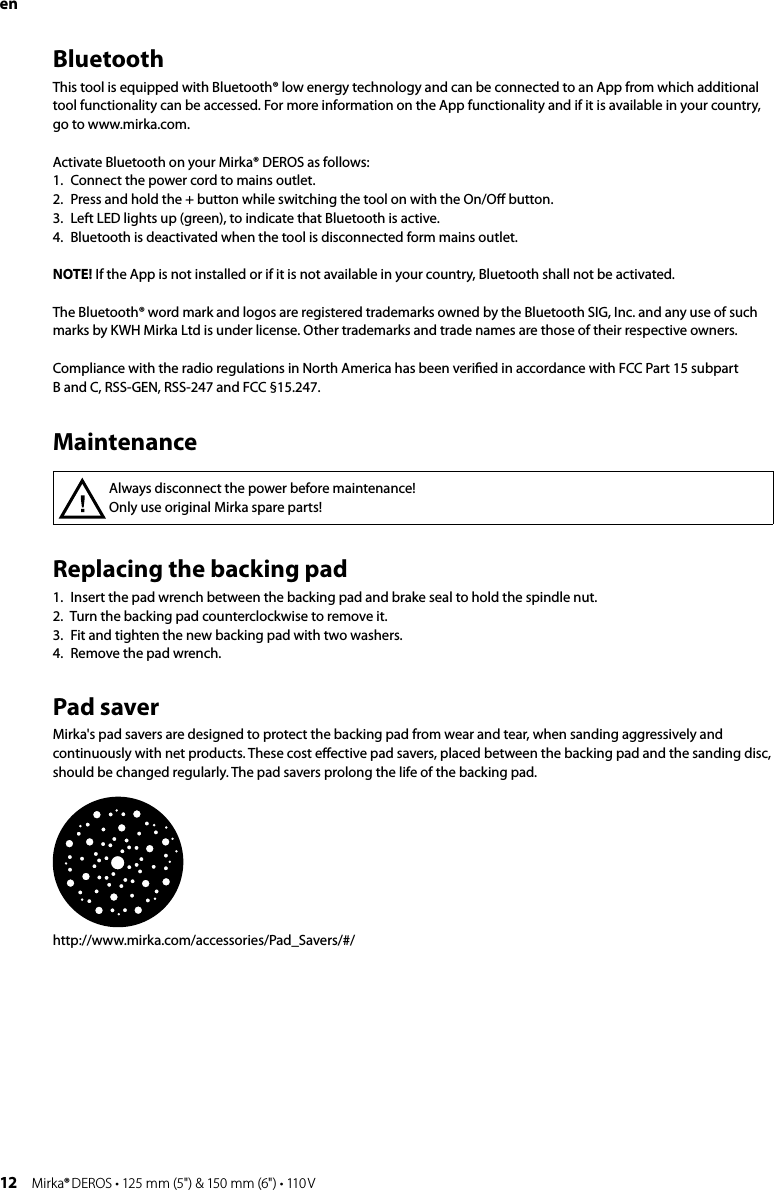 12 Mirka® DEROS • 125 mm (5&quot;) &amp; 150 mm (6&quot;) • 110 VReplacing the backing pad 1.  Insert the pad wrench between the backing pad and brake seal to hold the spindle nut.2.  Turn the backing pad counterclockwise to remove it.3.  Fit and tighten the new backing pad with two washers.4.  Remove the pad wrench.Pad saverMirka&apos;s pad savers are designed to protect the backing pad from wear and tear, when sanding aggressively and continuously with net products. These cost eﬀective pad savers, placed between the backing pad and the sanding disc, should be changed regularly. The pad savers prolong the life of the backing pad.http://www.mirka.com/accessories/Pad_Savers/#/Always disconnect the power before maintenance! Only use original Mirka spare parts!MaintenanceenBluetoothThis tool is equipped with Bluetooth® low energy technology and can be connected to an App from which additional tool functionality can be accessed. For more information on the App functionality and if it is available in your country, go to www.mirka.com.Activate Bluetooth on your Mirka® DEROS as follows:1.   Connect the power cord to mains outlet.2.   Press and hold the + button while switching the tool on with the On/Oﬀ button.3.   Left LED lights up (green), to indicate that Bluetooth is active.4.   Bluetooth is deactivated when the tool is disconnected form mains outlet.NOTE! If the App is not installed or if it is not available in your country, Bluetooth shall not be activated.The Bluetooth® word mark and logos are registered trademarks owned by the Bluetooth SIG, Inc. and any use of such marks by KWH Mirka Ltd is under license. Other trademarks and trade names are those of their respective owners.Compliance with the radio regulations in North America has been veriﬁed in accordance with FCC Part 15 subpart  B and C, RSS-GEN, RSS-247 and FCC §15.247.