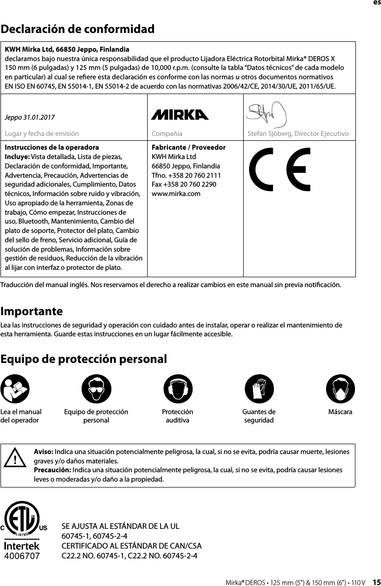 14 Mirka® DEROS • 125 mm (5&quot;) &amp; 150 mm (6&quot;) • 110 V Mirka® DEROS • 125 mm (5&quot;) &amp; 150 mm (6&quot;) • 110 V  15Declaración de conformidadKWH Mirka Ltd, 66850 Jeppo, Finlandia declaramos bajo nuestra única responsabilidad que el producto Lijadora Eléctrica Rotorbital Mirka® DEROS X  150 mm (6 pulgadas) y 125 mm (5 pulgadas) de 10,000 r.p.m. (consulte la tabla “Datos técnicos” de cada modelo en particular) al cual se reﬁere esta declaración es conforme con las normas u otros documentos normativos  EN ISO EN 60745, EN 55014-1, EN 55014-2 de acuerdo con las normativas 2006/42/CE, 2014/30/UE, 2011/65/UE.Jeppo 31.01.2017Lugar y fecha de emisión Compañía Stefan Sjöberg, Director EjecutivoInstrucciones de la operadora Incluye: Vista detallada, Lista de piezas, Declaración de conformidad, Importante, Advertencia, Precaución, Advertencias de seguridad adicionales, Cumplimiento, Datos técnicos, Información sobre ruido y vibración, Uso apropiado de la herramienta, Zonas de trabajo, Cómo empezar, Instrucciones de uso, Bluetooth, Mantenimiento, Cambio del plato de soporte, Protector del plato, Cambio del sello de freno, Servicio adicional, Guía de solución de problemas, Información sobre gestión de residuos, Reducción de la vibración al lijar con interfaz o protector de plato.Fabricante / ProveedorKWH Mirka Ltd66850 Jeppo, FinlandiaTfno. +358 20 760 2111Fax +358 20 760 2290www.mirka.comAviso: Indica una situación potencialmente peligrosa, la cual, si no se evita, podría causar muerte, lesiones graves y/o daños materiales.Precaución: Indica una situación potencialmente peligrosa, la cual, si no se evita, podría causar lesiones leves o moderadas y/o daño a la propiedad.ImportanteLea las instrucciones de seguridad y operación con cuidado antes de instalar, operar o realizar el mantenimiento de esta herramienta. Guarde estas instrucciones en un lugar fácilmente accesible.Equipo de protección personalTraducción del manual inglés. Nos reservamos el derecho a realizar cambios en este manual sin previa notiﬁcación.SE AJUSTA AL ESTÁNDAR DE LA UL60745-1, 60745-2-4CERTIFICADO AL ESTÁNDAR DE CAN/CSAC22.2 NO. 60745-1, C22.2 NO. 60745-2-4Lea el manual  del operadorEquipo de protección personalProtección  auditivaGuantes de seguridadMáscaraes