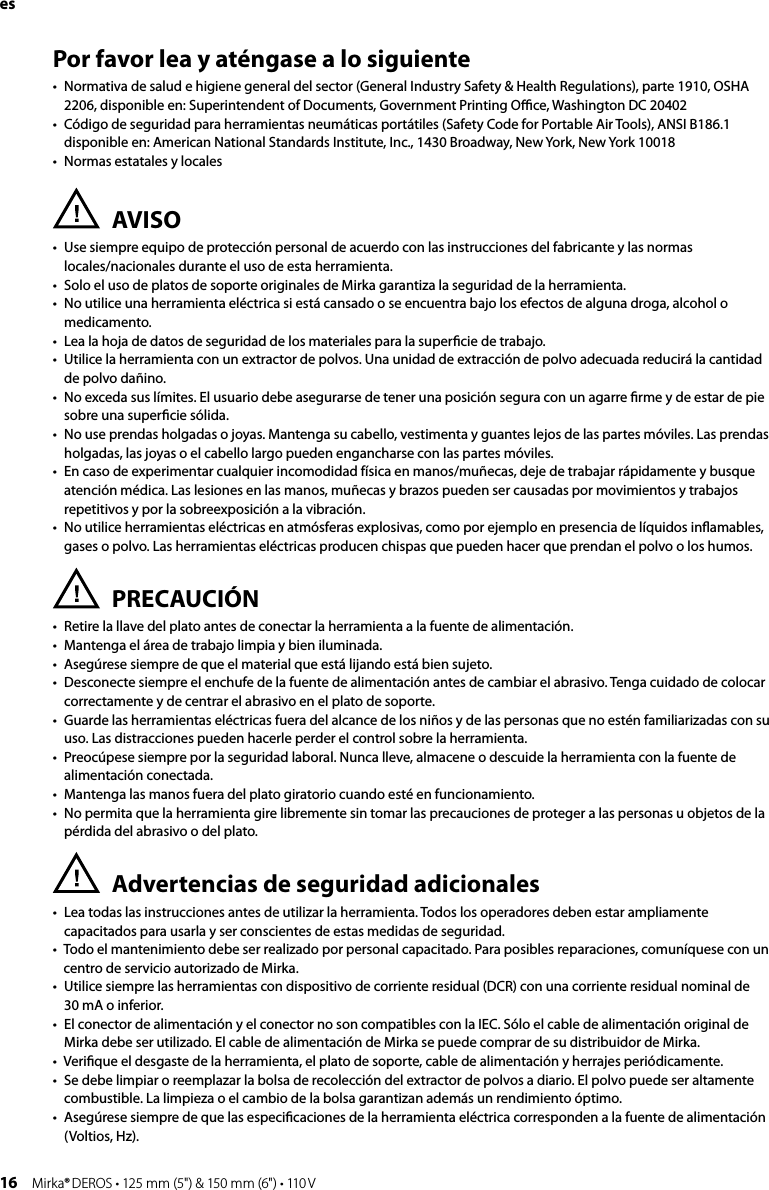 16 Mirka® DEROS • 125 mm (5&quot;) &amp; 150 mm (6&quot;) • 110 VPor favor lea y aténgase a lo siguiente•  Normativa de salud e higiene general del sector (General Industry Safety &amp; Health Regulations), parte 1910, OSHA 2206, disponible en: Superintendent of Documents, Government Printing Oﬃce, Washington DC 20402•  Código de seguridad para herramientas neumáticas portátiles (Safety Code for Portable Air Tools), ANSI B186.1 disponible en: American National Standards Institute, Inc., 1430 Broadway, New York, New York 10018•  Normas estatales y localesAVISO•  Use siempre equipo de protección personal de acuerdo con las instrucciones del fabricante y las normas  locales/nacionales durante el uso de esta herramienta.•   Solo el uso de platos de soporte originales de Mirka garantiza la seguridad de la herramienta.•  No utilice una herramienta eléctrica si está cansado o se encuentra bajo los efectos de alguna droga, alcohol o medicamento.•  Lea la hoja de datos de seguridad de los materiales para la superﬁcie de trabajo.•  Utilice la herramienta con un extractor de polvos. Una unidad de extracción de polvo adecuada reducirá la cantidad de polvo dañino.•  No exceda sus límites. El usuario debe asegurarse de tener una posición segura con un agarre ﬁrme y de estar de pie sobre una superﬁcie sólida.•  No use prendas holgadas o joyas. Mantenga su cabello, vestimenta y guantes lejos de las partes móviles. Las prendas holgadas, las joyas o el cabello largo pueden engancharse con las partes móviles.•  En caso de experimentar cualquier incomodidad física en manos/muñecas, deje de trabajar rápidamente y busque atención médica. Las lesiones en las manos, muñecas y brazos pueden ser causadas por movimientos y trabajos repetitivos y por la sobreexposición a la vibración.•  No utilice herramientas eléctricas en atmósferas explosivas, como por ejemplo en presencia de líquidos inﬂamables, gases o polvo. Las herramientas eléctricas producen chispas que pueden hacer que prendan el polvo o los humos.PRECAUCIÓN•  Retire la llave del plato antes de conectar la herramienta a la fuente de alimentación. •  Mantenga el área de trabajo limpia y bien iluminada.•  Asegúrese siempre de que el material que está lijando está bien sujeto.•  Desconecte siempre el enchufe de la fuente de alimentación antes de cambiar el abrasivo. Tenga cuidado de colocar correctamente y de centrar el abrasivo en el plato de soporte.•  Guarde las herramientas eléctricas fuera del alcance de los niños y de las personas que no estén familiarizadas con su uso. Las distracciones pueden hacerle perder el control sobre la herramienta.•  Preocúpese siempre por la seguridad laboral. Nunca lleve, almacene o descuide la herramienta con la fuente de alimentación conectada. •  Mantenga las manos fuera del plato giratorio cuando esté en funcionamiento.•  No permita que la herramienta gire libremente sin tomar las precauciones de proteger a las personas u objetos de la pérdida del abrasivo o del plato.Advertencias de seguridad adicionales•  Lea todas las instrucciones antes de utilizar la herramienta. Todos los operadores deben estar ampliamente capacitados para usarla y ser conscientes de estas medidas de seguridad.•  Todo el mantenimiento debe ser realizado por personal capacitado. Para posibles reparaciones, comuníquese con un centro de servicio autorizado de Mirka.•   Utilice siempre las herramientas con dispositivo de corriente residual (DCR) con una corriente residual nominal de  30 mA o inferior.•  El conector de alimentación y el conector no son compatibles con la IEC. Sólo el cable de alimentación original de Mirka debe ser utilizado. El cable de alimentación de Mirka se puede comprar de su distribuidor de Mirka. •  Veriﬁque el desgaste de la herramienta, el plato de soporte, cable de alimentación y herrajes periódicamente.•  Se debe limpiar o reemplazar la bolsa de recolección del extractor de polvos a diario. El polvo puede ser altamente combustible. La limpieza o el cambio de la bolsa garantizan además un rendimiento óptimo.•  Asegúrese siempre de que las especiﬁcaciones de la herramienta eléctrica corresponden a la fuente de alimentación (Voltios, Hz).es