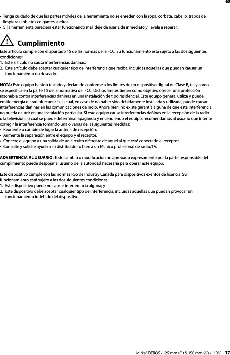 16 Mirka® DEROS • 125 mm (5&quot;) &amp; 150 mm (6&quot;) • 110 V Mirka® DEROS • 125 mm (5&quot;) &amp; 150 mm (6&quot;) • 110 V  17es•  Tenga cuidado de que las partes móviles de la herramienta no se enreden con la ropa, corbata, cabello, trapos de limpieza u objetos colgantes sueltos. •  Si la herramienta pareciera estar funcionando mal, deje de usarla de inmediato y llévela a reparar.Cumplimiento Este artículo cumple con el apartado 15 de las normas de la FCC. Su funcionamiento está sujeto a las dos siguientes condiciones: 1.  Este artículo no causa interferencias dañinas.  2.   Este artículo debe aceptar cualquier tipo de interferencia que reciba, incluidas aquellas que puedan causar un funcionamiento no deseado.NOTA: Este equipo ha sido testado y declarado conforme a los límites de un dispositivo digital de Clase B, tal y como se especiﬁca en la parte 15 de la normativa del FCC. Dichos límites tienen como objetivo ofrecer una protección razonable contra interferencias dañinas en una instalación de tipo residencial. Este equipo genera, utiliza y puede emitir energía de radiofrecuencia, la cual, en caso de no haber sido debidamente instalada y utilizada, puede causar interferencias dañinas en las comunicaciones de radio. Ahora bien, no existe garantía alguna de que esta interferencia no pueda ocurrir en una instalación particular. Si este equipo causa interferencias dañinas en la recepción de la radio o la televisión, lo cual se puede determinar apagando y encendiendo el equipo, recomendamos al usuario que intente corregir la interferencia tomando una o varias de las siguientes medidas:•   Reoriente o cambie de lugar la antena de recepción.•   Aumente la separación entre el equipo y el receptor.•   Conecte el equipo a una salida de un circuito diferente de aquel al que esté conectado el receptor.•   Consulte y solicite ayuda a su distribuidor o bien a un técnico profesional de radio/TV.ADVERTENCIA AL USUARIO: Todo cambio o modiﬁcación no aprobado expresamente por la parte responsable del cumplimiento puede despojar al usuario de la autoridad necesaria para operar este equipo.Este dispositivo cumple con las normas RSS de Industry Canada para dispositivos exentos de licencia. Su funcionamiento está sujeto a las dos siguientes condiciones:1.   Este dispositivo puede no causar interferencia alguna; y 2.   Este dispositivo debe aceptar cualquier tipo de interferencia, incluidas aquellas que puedan provocar un funcionamiento indebido del dispositivo. 