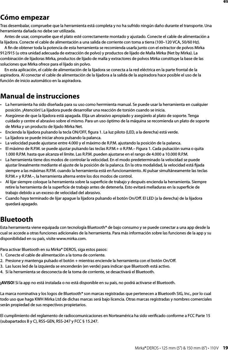 18 Mirka® DEROS • 125 mm (5&quot;) &amp; 150 mm (6&quot;) • 110 V Mirka® DEROS • 125 mm (5&quot;) &amp; 150 mm (6&quot;) • 110 V  19esCómo empezarTras desembalar, compruebe que la herramienta está completa y no ha sufrido ningún daño durante el transporte. Una herramienta dañada no debe ser utilizada.  Antes de usar, compruebe que el plato esté correctamente montado y ajustado. Conecte el cable de alimentación a la lijadora. Conecte el cable de alimentación a una salida de corriente con toma a tierra (100–120 VCA, 50/60 Hz).  A ﬁn de obtener toda la potencia de esta herramienta se recomienda usarla junto con el extractor de polvos Mirka 912/915 (u otra unidad adecuada de extracción de polvo) y productos de lijado de Malla Mirka (Net by Mirka). La combinación de lijadoras Mirka, productos de lijado de malla y extractores de polvos Mirka constituye la base de las soluciones que Mirka ofrece para el lijado sin polvo.  En esta aplicación, el cable de alimentación de la lijadora se conecta a la red eléctrica en la parte frontal de la aspiradora. Al conectar el cable de alimentación de la lijadora a la salida de la aspiradora hace posible el uso de la función de inicio automático en la aspiradora.Manual de instrucciones•  La herramienta ha sido diseñada para su uso como herrmienta manual. Se puede usar la herramienta en cualquier posición. ¡Atención! La lijadora puede desarrollar una reacción de torsión cuando se inicia. •  Asegúrese de que la lijadora está apagada. Elija un abrasivo apropiado y asegúrelo al plato de soporte. Tenga cuidado y centre el abrasivo sobre el mismo. Para un uso óptimo de la máquina se recomienda un plato de soporte de Mirka y un producto de lijado Mirka Net. •  Encienda la lijadora pulsando la tecla ON/OFF, ﬁgura 1. La luz piloto (LED, a la derecha) está verde.•  La lijadora se puede iniciar ahora pulsando la palanca.•  La velocidad puede ajustarse entre 4.000 y el máximo de R.P.M. ajustando la posición de la palanca.•  El máximo de R.P.M. se puede ajustar pulsando las teclas R.P.M.+ o R.P.M.– Figura 1. Cada pulsación suma o quita 1.000 R.P.M. hasta que alcanza el límite. Las R.P.M. pueden ajustarse en el rango de 4.000 a 10.000 R.P.M.•  La herramienta tiene dos modos de controlar la velocidad. En el modo predeterminado la velocidad se puede ajustar linealmente mediante el ajuste de la posición de la palanca. En la otra modalidad, la velocidad está ﬁjada siempre a las máximas R.P.M. cuando la herramienta está en funcionamiento. Al pulsar simultáneamente las teclas R.P.M.+ y R.P.M.–, la herramienta alterna entre los dos modos de control.•  Al lijar siempre coloque la herramienta sobre la superﬁcie de trabajo y después encienda la herramienta. Siempre retire la herramienta de la superﬁcie de trabajo antes de detenerla. Esto evitará melladuras en la superﬁcie de trabajo debido a un exceso de velocidad del abrasivo.•  Cuando haya terminado de lijar apague la lijadora pulsando el botón On/Oﬀ. El LED (a la derecha) de la lijadora quedará apagado.BluetoothEsta herramienta viene equipada con tecnología Bluetooth® de bajo consumo y se puede conectar a una app desde la cual se accede a otras funciones adicionales de la herramienta. Para más información sobre las funciones de la app y su disponibilidad en su país, visite www.mirka.com.Para activar Bluetooth en su Mirka® DEROS, siga estos pasos:1.  Conecte el cable de alimentación a la toma de corriente.2.  Presione y mantenga pulsado el botón + mientras enciende la herramienta con el botón On/Oﬀ. 3.  Las luces led de la izquierda se encenderán (en verde) para indicar que Bluetooth está activo.4.  Si la herramienta se desconecta de la toma de corriente, se desactivará el Bluetooth.¡AVISO! Si la app no está instalada o no está disponible en su país, no podrá activarse el Bluetooth.La marca nominativa y los logos de Bluetooth® son marcas registradas que pertenecen a Bluetooth SIG, Inc., por lo cual todo uso que haga KWH Mirka Ltd de dichas marcas será bajo licencia. Otras marcas registradas y nombres comerciales serán propiedad de sus respectivos propietarios.El cumplimiento del reglamento de radiocomunicaciones en Norteamérica ha sido veriﬁcado conforme a FCC Parte 15 (subapartados B y C), RSS-GEN, RSS-247 y FCC § 15.247.
