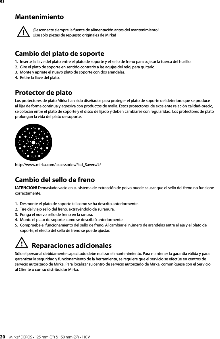 20 Mirka® DEROS • 125 mm (5&quot;) &amp; 150 mm (6&quot;) • 110 VesCambio del plato de soporte 1.  Inserte la llave del plato entre el plato de soporte y el sello de freno para sujetar la tuerca del husillo.2.  Gire el plato de soporte en sentido contrario a las agujas del reloj para quitarlo.3.  Monte y apriete el nuevo plato de soporte con dos arandelas.4.  Retire la llave del plato.Protector de platoLos protectores de plato Mirka han sido diseñados para proteger el plato de soporte del deterioro que se produce al lijar de forma continua y agresiva con productos de malla. Estos protectores, de excelente relación calidad-precio, se colocan entre el plato de soporte y el disco de lijado y deben cambiarse con regularidad. Los protectores de plato prolongan la vida del plato de soporte.http://www.mirka.com/accessories/Pad_Savers/#/Cambio del sello de frenoATENCIÓN! Demasiado vacío en su sistema de extracción de polvo puede causar que el sello del freno no funcione correctamente. 1.  Desmonte el plato de soporte tal como se ha descrito anteriormente.2.  Tire del viejo sello del freno, extrayéndolo de su ranura.3.  Ponga el nuevo sello de freno en la ranura.4.  Monte el plato de soporte como se describió anteriormente.5.  Compruebe el funcionamiento del sello de freno. Al cambiar el número de arandelas entre el eje y el plato de soporte, el efecto del sello de freno se puede ajustar.Reparaciones adicionalesSólo el personal debidamente capacitado debe realizar el mantenimiento. Para mantener la garantía válida y para garantizar la seguridad y funcionamiento de la herramienta, se requiere que el servicio se efectúe en centros de servicio autorizado de Mirka. Para localizar su centro de servicio autorizado de Mirka, comuníquese con el Servicio  al Cliente o con su distribuidor Mirka.¡Desconecte siempre la fuente de alimentación antes del mantenimiento!¡Use sólo piezas de repuesto originales de Mirka!Mantenimiento