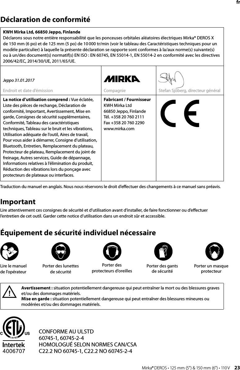 22 Mirka® DEROS • 125 mm (5&quot;) &amp; 150 mm (6&quot;) • 110 V Mirka® DEROS • 125 mm (5&quot;) &amp; 150 mm (6&quot;) • 110 V  23frDéclaration de conformitéKWH Mirka Ltd, 66850 Jeppo, FinlandeDéclarons sous notre entière responsabilité que les ponceuses orbitales aléatoires électriques Mirka® DEROS X de 150 mm (6 po) et de 125 mm (5 po) de 10 000 tr/min (voir le tableau des Caractéristiques techniques pour un modèle particulier) à laquelle la présente déclaration se rapporte sont conformes à la/aux norme(s) suivante(s)  ou à un/des document(s) normatif(s) EN ISO : EN 60745, EN 55014-1, EN 55014-2 en conformité avec les directives 2006/42/EC, 2014/30/UE, 2011/65/UE.Jeppo 31.01.2017Endroit et date d’émission Compagnie Stefan Sjöberg, directeur généralLa notice d’utilisation comprend : Vue éclatée, Liste des pièces de rechange, Déclaration de conformité, Important, Avertissement, Mise en garde, Consignes de sécurité supplémentaires, Conformité, Tableau des caractéristiques techniques, Tableau sur le bruit et les vibrations, Utilisation adéquate de l’outil, Aires de travail, Pour vous aider à démarrer, Consigne d’utilisation, Bluetooth, Entretien, Remplacement du plateau, Protecteur de plateau, Remplacement du joint de freinage, Autres services, Guide de dépannage, Informations relatives à l’élimination du produit, Réduction des vibrations lors du ponçage avec protecteurs de plateaux ou interfaces.Fabricant / FournisseurKWH Mirka Ltd66850 Jeppo, FinlandeTél. +358 20 760 2111Fax +358 20 760 2290www.mirka.comAvertissement : situation potentiellement dangereuse qui peut entraîner la mort ou des blessures graves et/ou des dommages matériels. Mise en garde : situation potentiellement dangereuse qui peut entraîner des blessures mineures ou modérées et/ou des dommages matériels. ImportantLire attentivement ces consignes de sécurité et d’utilisation avant d’installer, de faire fonctionner ou d’eﬀectuer l’entretien de cet outil. Garder cette notice d’utilisation dans un endroit sûr et accessible.Équipement de sécurité individuel nécessaireTraduction du manuel en anglais. Nous nous réservons le droit d’eﬀectuer des changements à ce manuel sans préavis. CONFORME AU ULSTD60745-1, 60745-2-4HOMOLOGUÉ SELON NORMES CAN/CSAC22.2 NO 60745-1, C22.2 NO 60745-2-4Lire le manuel  de l’opérateurPorter des lunettes de sécuritéPorter des protecteurs d’oreillesPorter des gants de sécuritéPorter un masque protecteur