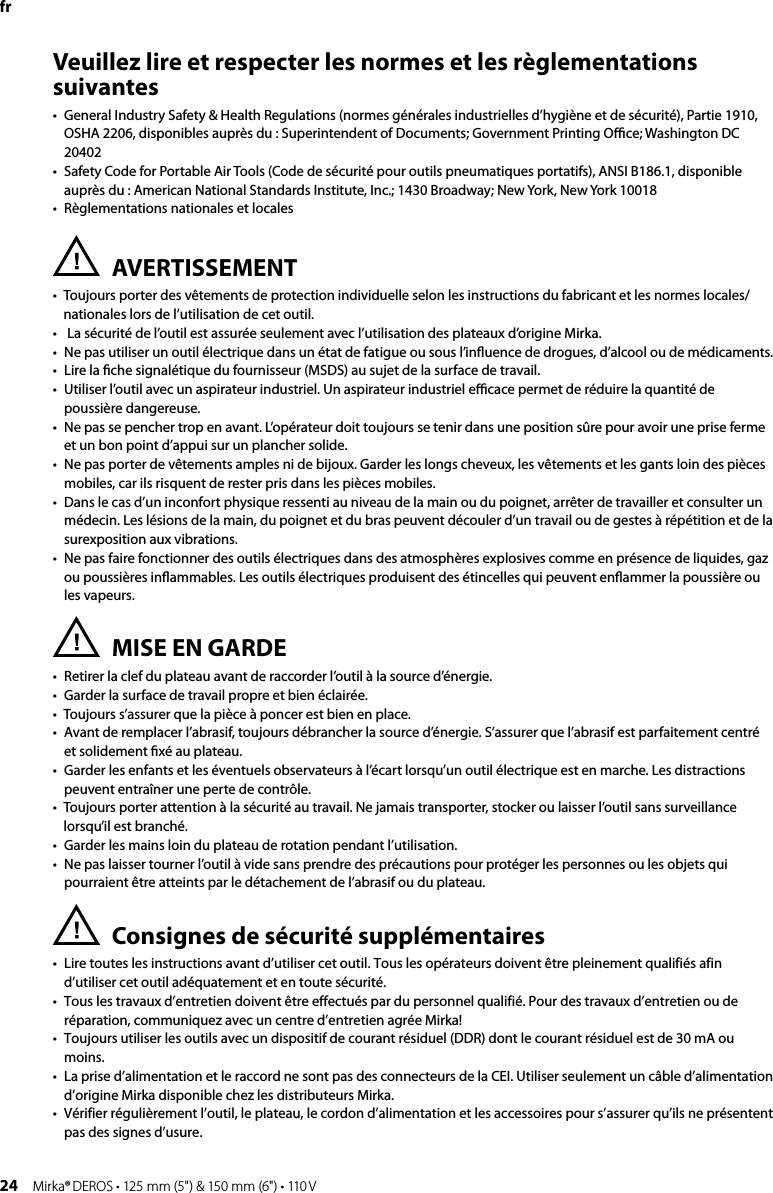 24 Mirka® DEROS • 125 mm (5&quot;) &amp; 150 mm (6&quot;) • 110 VVeuillez lire et respecter les normes et les règlementations suivantes •  General Industry Safety &amp; Health Regulations (normes générales industrielles d’hygiène et de sécurité), Partie 1910,  OSHA 2206, disponibles auprès du : Superintendent of Documents; Government Printing Oﬃce; Washington DC 20402•  Safety Code for Portable Air Tools (Code de sécurité pour outils pneumatiques portatifs), ANSI B186.1, disponible  auprès du : American National Standards Institute, Inc.; 1430 Broadway; New York, New York 10018•  Règlementations nationales et localesAVERTISSEMENT•    Toujours porter des vêtements de protection individuelle selon les instructions du fabricant et les normes locales/nationales lors de l’utilisation de cet outil.•   La sécurité de l’outil est assurée seulement avec l’utilisation des plateaux d’origine Mirka.•  Ne pas utiliser un outil électrique dans un état de fatigue ou sous l’inﬂuence de drogues, d’alcool ou de médicaments.•    Lire la ﬁche signalétique du fournisseur (MSDS) au sujet de la surface de travail.•    Utiliser l’outil avec un aspirateur industriel. Un aspirateur industriel eﬃcace permet de réduire la quantité de poussière dangereuse. •  Ne pas se pencher trop en avant. L’opérateur doit toujours se tenir dans une position sûre pour avoir une prise ferme et un bon point d’appui sur un plancher solide. •  Ne pas porter de vêtements amples ni de bijoux. Garder les longs cheveux, les vêtements et les gants loin des pièces mobiles, car ils risquent de rester pris dans les pièces mobiles. •  Dans le cas d’un inconfort physique ressenti au niveau de la main ou du poignet, arrêter de travailler et consulter un médecin. Les lésions de la main, du poignet et du bras peuvent découler d’un travail ou de gestes à répétition et de la surexposition aux vibrations. •  Ne pas faire fonctionner des outils électriques dans des atmosphères explosives comme en présence de liquides, gaz ou poussières inﬂammables. Les outils électriques produisent des étincelles qui peuvent enﬂammer la poussière ou les vapeurs. MISE EN GARDE•   Retirer la clef du plateau avant de raccorder l’outil à la source d’énergie. •   Garder la surface de travail propre et bien éclairée. •   Toujours s’assurer que la pièce à poncer est bien en place. •   Avant de remplacer l’abrasif, toujours débrancher la source d’énergie. S’assurer que l’abrasif est parfaitement centré et solidement ﬁxé au plateau. •   Garder les enfants et les éventuels observateurs à l’écart lorsqu’un outil électrique est en marche. Les distractions peuvent entraîner une perte de contrôle. •   Toujours porter attention à la sécurité au travail. Ne jamais transporter, stocker ou laisser l’outil sans surveillance lorsqu’il est branché. •   Garder les mains loin du plateau de rotation pendant l’utilisation. •   Ne pas laisser tourner l’outil à vide sans prendre des précautions pour protéger les personnes ou les objets qui pourraient être atteints par le détachement de l’abrasif ou du plateau. Consignes de sécurité supplémentaires •  Lire toutes les instructions avant d’utiliser cet outil. Tous les opérateurs doivent être pleinement qualifiés afin d’utiliser cet outil adéquatement et en toute sécurité. •  Tous les travaux d’entretien doivent être effectués par du personnel qualifié. Pour des travaux d’entretien ou de réparation, communiquez avec un centre d’entretien agrée Mirka!•  Toujours utiliser les outils avec un dispositif de courant résiduel (DDR) dont le courant résiduel est de 30 mA ou moins.•  La prise d’alimentation et le raccord ne sont pas des connecteurs de la CEI. Utiliser seulement un câble d’alimentation d’origine Mirka disponible chez les distributeurs Mirka.•  Vérifier régulièrement l’outil, le plateau, le cordon d’alimentation et les accessoires pour s’assurer qu’ils ne présentent pas des signes d’usure. fr