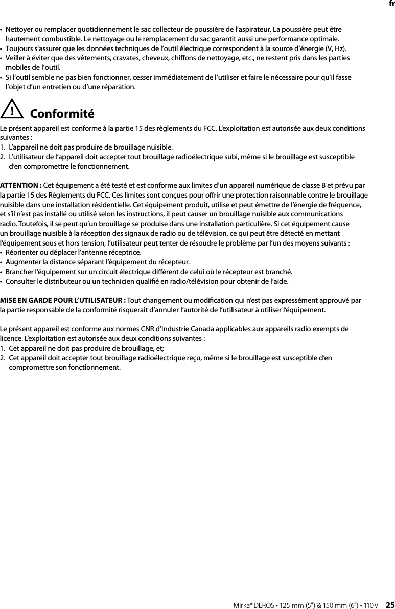 24 Mirka® DEROS • 125 mm (5&quot;) &amp; 150 mm (6&quot;) • 110 V Mirka® DEROS • 125 mm (5&quot;) &amp; 150 mm (6&quot;) • 110 V  25fr•  Nettoyer ou remplacer quotidiennement le sac collecteur de poussière de l’aspirateur. La poussière peut être hautement combustible. Le nettoyage ou le remplacement du sac garantit aussi une performance optimale. •  Toujours s’assurer que les données techniques de l’outil électrique correspondent à la source d’énergie (V, Hz). •  Veiller à éviter que des vêtements, cravates, cheveux, chiffons de nettoyage, etc., ne restent pris dans les parties mobiles de l’outil. •  Si l’outil semble ne pas bien fonctionner, cesser immédiatement de l’utiliser et faire le nécessaire pour qu’il fasse l’objet d’un entretien ou d’une réparation. Conformité Le présent appareil est conforme à la partie 15 des règlements du FCC. L’exploitation est autorisée aux deux conditions suivantes : 1.  L’appareil ne doit pas produire de brouillage nuisible. 2.   L’utilisateur de l’appareil doit accepter tout brouillage radioélectrique subi, même si le brouillage est susceptible d’en compromettre le fonctionnement.ATTENTION : Cet équipement a été testé et est conforme aux limites d’un appareil numérique de classe B et prévu par la partie 15 des Règlements du FCC. Ces limites sont conçues pour oﬀrir une protection raisonnable contre le brouillage nuisible dans une installation résidentielle. Cet équipement produit, utilise et peut émettre de l’énergie de fréquence, et s’il n’est pas installé ou utilisé selon les instructions, il peut causer un brouillage nuisible aux communications radio. Toutefois, il se peut qu’un brouillage se produise dans une installation particulière. Si cet équipement cause un brouillage nuisible à la réception des signaux de radio ou de télévision, ce qui peut être détecté en mettant l’équipement sous et hors tension, l’utilisateur peut tenter de résoudre le problème par l’un des moyens suivants :•   Réorienter ou déplacer l’antenne réceptrice.•  Augmenter la distance séparant l’équipement du récepteur.•  Brancher l’équipement sur un circuit électrique diﬀérent de celui où le récepteur est branché.•  Consulter le distributeur ou un technicien qualiﬁé en radio/télévision pour obtenir de l’aide.MISE EN GARDE POUR L’UTILISATEUR : Tout changement ou modiﬁcation qui n’est pas expressément approuvé par la partie responsable de la conformité risquerait d’annuler l’autorité de l’utilisateur à utiliser l’équipement.Le présent appareil est conforme aux normes CNR d’Industrie Canada applicables aux appareils radio exempts de licence. L’exploitation est autorisée aux deux conditions suivantes :1.   Cet appareil ne doit pas produire de brouillage, et; 2.   Cet appareil doit accepter tout brouillage radioélectrique reçu, même si le brouillage est susceptible d’en compromettre son fonctionnement.