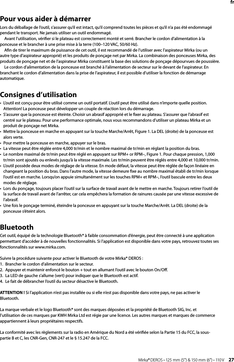 26 Mirka® DEROS • 125 mm (5&quot;) &amp; 150 mm (6&quot;) • 110 V Mirka® DEROS • 125 mm (5&quot;) &amp; 150 mm (6&quot;) • 110 V  27frPour vous aider à démarrerLors du déballage de l’outil, s’assurer qu’il est intact, qu’il comprend toutes les pièces et qu’il n’a pas été endommagé pendant le transport. Ne jamais utiliser un outil endommagé. Avant l’utilisation, vériﬁer si le plateau est correctement monté et serré. Brancher le cordon d’alimentation à la ponceuse et le brancher à une prise mise à la terre (100–120 VAC, 50/60 Hz).Aﬁn de tirer le maximum de puissance de cet outil, il est recommandé de l’utiliser avec l’aspirateur Mirka (ou un autre type d’aspirateur approprié) et les produits de ponçage net par Mirka. La combinaison des ponceuses Mirka, des produits de ponçage net et de l’aspirateur Mirka constituent la base des solutions de ponçage dépourvues de poussière.Le cordon d’alimentation de la ponceuse est branché à l’alimentation de secteur sur le devant de l’aspirateur. En branchant le cordon d’alimentation dans la prise de l’aspirateur, il est possible d’utiliser la fonction de démarrage automatique.Consignes d’utilisation•  L’outil est conçu pour être utilisé comme un outil portatif. L’outil peut être utilisé dans n’importe quelle position. Attention! La ponceuse peut développer un couple de réaction lors du démarrage. •  S’assurer que la ponceuse est éteinte. Choisir un abrasif approprié et le ﬁxer au plateau. S’assurer que l’abrasif est centré sur le plateau. Pour une performance optimale, nous vous recommandons d’utiliser un plateau Mirka et un produit de ponçage net Mirka. •  Mettre la ponceuse en marche en appuyant sur la touche Marche/Arrêt, Figure 1. La DEL (droite) de la ponceuse est alors verte.•  Pour mettre la ponceuse en marche, appuyer sur le bras. •  La vitesse peut être réglée entre 4,000 tr/min et le nombre maximal de tr/min en réglant la position du bras. •  Le nombre maximal de tr/min peut être réglé en appuyant sur RPM+ or RPM–, Figure 1. Pour chaque pression, 1,000 tr/min sont ajoutés ou enlevés jusqu’à la vitesse maximale. Les tr/min peuvent être réglés entre 4,000 et 10,000 tr/min.•  L’outil possède deux modes de réglage de la vitesse. En mode défaut, la vitesse peut être réglée de façon linéaire en changeant la position du bras. Dans l’autre mode, la vitesse demeure ﬁxe au nombre maximal établi de tr/min lorsque l’outil est en marche. Lorsqu’on appuie simultanément sur les touches RPM+ et RPM–, l’outil bascule entre les deux modes de réglage. •  Lors du ponçage, toujours placer l’outil sur la surface de travail avant de le mettre en marche. Toujours retirer l’outil de la surface de travail avant de l’arrêter, car cela empêchera la formation de rainures causée par une vitesse excessive de l’abrasif. •  Une fois le ponçage terminé, éteindre la ponceuse en appuyant sur la touche Marche/Arrêt. La DEL (droite) de la ponceuse s’éteint alors. BluetoothCet outil, équipé de la technologie Bluetooth® à faible consommation d’énergie, peut être connecté à une application permettant d’accéder à de nouvelles fonctionnalités. Si l’application est disponible dans votre pays, retrouvez toutes ses fonctionnalités sur www.mirka.com.Suivre la procédure suivante pour activer le Bluetooth de votre Mirka® DEROS :1.  Brancher le cordon d’alimentation sur le secteur.2.  Appuyer et maintenir enfoncé le bouton + tout en allumant l’outil avec le bouton On/Oﬀ. 3.  La LED de gauche s’allume (vert) pour indiquer que le Bluetooth est actif.4.  Le fait de débrancher l’outil du secteur désactive le Bluetooth.ATTENTION ! Si l’application n’est pas installée ou si elle n’est pas disponible dans votre pays, ne pas activer le Bluetooth.La marque verbale et le logo Bluetooth® sont des marques déposées et la propriété de Bluetooth SIG, Inc. et l’utilisation de ces marques par KWH Mirka Ltd est régie par une licence. Les autres marques et marques de commerce appartiennent à leurs propriétaires respectifs.La conformité avec les règlements sur la radio en Amérique du Nord a été vériﬁée selon la Partie 15 du FCC, la sous-partie B et C, les CNR-Gen, CNR-247 et le § 15.247 de la FCC.