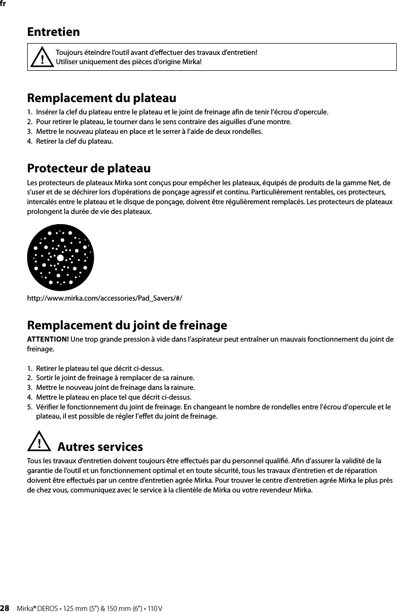 28 Mirka® DEROS • 125 mm (5&quot;) &amp; 150 mm (6&quot;) • 110 VRemplacement du plateau 1.  Insérer la clef du plateau entre le plateau et le joint de freinage afin de tenir l’écrou d’opercule. 2.  Pour retirer le plateau, le tourner dans le sens contraire des aiguilles d’une montre. 3.  Mettre le nouveau plateau en place et le serrer à l’aide de deux rondelles. 4.  Retirer la clef du plateau. Protecteur de plateauLes protecteurs de plateaux Mirka sont conçus pour empêcher les plateaux, équipés de produits de la gamme Net, de s’user et de se déchirer lors d’opérations de ponçage agressif et continu. Particulièrement rentables, ces protecteurs, intercalés entre le plateau et le disque de ponçage, doivent être régulièrement remplacés. Les protecteurs de plateaux prolongent la durée de vie des plateaux.http://www.mirka.com/accessories/Pad_Savers/#/Remplacement du joint de freinageATTENTION! Une trop grande pression à vide dans l’aspirateur peut entraîner un mauvais fonctionnement du joint de freinage. 1.  Retirer le plateau tel que décrit ci-dessus. 2.  Sortir le joint de freinage à remplacer de sa rainure. 3.  Mettre le nouveau joint de freinage dans la rainure. 4.  Mettre le plateau en place tel que décrit ci-dessus. 5.   Vérifier le fonctionnement du joint de freinage. En changeant le nombre de rondelles entre l’écrou d’opercule et le plateau, il est possible de régler l’effet du joint de freinage. Autres servicesTous les travaux d’entretien doivent toujours être eﬀectués par du personnel qualiﬁé. Aﬁn d’assurer la validité de la garantie de l’outil et un fonctionnement optimal et en toute sécurité, tous les travaux d’entretien et de réparation doivent être eﬀectués par un centre d’entretien agrée Mirka. Pour trouver le centre d’entretien agrée Mirka le plus près de chez vous, communiquez avec le service à la clientèle de Mirka ou votre revendeur Mirka.frToujours éteindre l’outil avant d’eﬀectuer des travaux d’entretien!Utiliser uniquement des pièces d’origine Mirka!Entretien