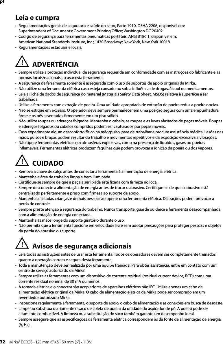 32 Mirka® DEROS • 125 mm (5&quot;) &amp; 150 mm (6&quot;) • 110 VptLeia e cumpra•   Regulamentações gerais de segurança e saúde do setor, Parte 1910, OSHA 2206, disponível em:  Superintendent of Documents; Government Printing Oﬃce; Washington DC 20402•   Código de segurança para ferramentas pneumáticas portáteis, ANSI B186.1, disponível em:  American National Standards Institute, Inc.; 1430 Broadway; New York, New York 10018•   Regulamentações estaduais e locais.ADVERTÊNCIA•   Sempre utilize a proteção individual de segurança requerida em conformidade com as instruções do fabricante e as normas locais/nacionais ao usar esta ferramenta.•   A segurança da ferramenta somente é assegurada com o uso de suportes de apoio originais da Mirka.•  Não utilize uma ferramenta elétrica caso esteja cansado ou sob a inﬂuência de drogas, álcool ou medicamentos.•   Leia a Ficha de dados de segurança do material (Materials Safety Data Sheet, MSDS) relativa à superfície a ser trabalhada.•  Utilize a ferramenta com extração de poeira. Uma unidade apropriada de extração de poeira reduz a poeira nociva.•   Não se estique em excesso. O operador deve sempre permanecer em uma posição segura com uma empunhadura ﬁrme e os pés assentados ﬁrmemente em um piso sólido.•   Não utilize roupas ou adereços folgados. Mantenha o cabelo, as roupas e as luvas afastados de peças móveis. Roupas e adereços folgados ou cabelos compridos podem ser capturados por peças móveis.•   Caso experimente algum desconforto físico na mão/pulso, pare de trabalhar e procure assistência médica. Lesões nas mãos, pulsos e braços podem resultar do trabalho e movimentos repetitivos e da exposição excessiva a vibrações.•   Não opere ferramentas elétricas em atmosferas explosivas, como na presença de líquidos, gases ou poeiras inﬂamáveis. Ferramentas elétricas produzem fagulhas que podem provocar a ignição da poeira ou dos vapores.CUIDADO•   Remova a chave de calço antes de conectar a ferramenta à alimentação de energia elétrica.•   Mantenha a área de trabalho limpa e bem iluminada.•   Certiﬁque-se sempre de que a peça a ser lixada está ﬁxada com ﬁrmeza no local.•   Sempre desconecte a alimentação de energia antes de trocar o abrasivo. Certiﬁque-se de que o abrasivo está centralizado perfeitamente e preso com ﬁrmeza ao suporte de apoio.•   Mantenha afastadas crianças e demais pessoas ao operar uma ferramenta elétrica. Distrações podem provocar a perda de controle.•   Sempre preste atenção à segurança do trabalho. Nunca transporte, guarde ou deixe a ferramenta desacompanhada com a alimentação de energia conectada.•   Mantenha as mãos longe do suporte giratório durante o uso.•   Não permita que a ferramenta funcione em velocidade livre sem adotar precauções para proteger pessoas e objetos da perda do abrasivo ou suporte.Avisos de segurança adicionais•   Leia todas as instruções antes de usar esta ferramenta. Todos os operadores devem ser completamente treinados quanto à operação correta e segura desta ferramenta.•   Toda a manutenção deve ser realizada por uma equipe treinada. Para obter assistência, entre em contato com um centro de serviço autorizado da Mirka!•   Sempre utilize as ferramentas com um dispositivo de corrente residual (residual current device, RCD) com uma corrente residual nominal de 30 mA ou menos.•   A tomada elétrica e o conector são acopladores de aparelhos elétricos não IEC. Utilize apenas um cabo de alimentação elétrica original da Mirka. O cabo de alimentação elétrica da Mirka pode ser comprado em um revendedor autorizado Mirka.•  Inspecione regularmente a ferramenta, o suporte de apoio, o cabo de alimentação e as conexões em busca de desgaste.•   Limpe ou substitua diariamente o saco de coleta de poeira da unidade do aspirador de pó. A poeira pode ser altamente combustível. A limpeza ou a substituição do saco também garante um desempenho ideal.•   Sempre assegure que as especiﬁcações da ferramenta elétrica correspondem às da fonte de alimentação de energia (V, Hz). 