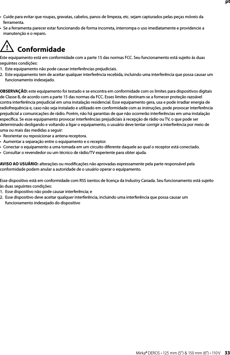 32 Mirka® DEROS • 125 mm (5&quot;) &amp; 150 mm (6&quot;) • 110 V Mirka® DEROS • 125 mm (5&quot;) &amp; 150 mm (6&quot;) • 110 V  33pt•   Cuide para evitar que roupas, gravatas, cabelos, panos de limpeza, etc. sejam capturados pelas peças móveis da ferramenta.•   Se a ferramenta parecer estar funcionando de forma incorreta, interrompa o uso imediatamente e providencie a manutenção e o reparo.Conformidade Este equipamento está em conformidade com a parte 15 das normas FCC. Seu funcionamento está sujeito às duas seguintes condições: 1.  Este equipamento não pode causar interferências prejudiciais. 2.   Este equipamento tem de aceitar qualquer interferência recebida, incluindo uma interferência que possa causar um funcionamento indesejado.OBSERVAÇÃO: este equipamento foi testado e se encontra em conformidade com os limites para dispositivos digitais de Classe B, de acordo com a parte 15 das normas da FCC. Esses limites destinam-se a fornecer proteção razoável contra interferência prejudicial em uma instalação residencial. Esse equipamento gera, usa e pode irradiar energia de radiofrequência e, caso não seja instalado e utilizado em conformidade com as instruções, pode provocar interferência prejudicial a comunicações de rádio. Porém, não há garantias de que não ocorrerão interferências em uma instalação especíﬁca. Se esse equipamento provocar interferências prejudiciais à recepção de rádio ou TV, o que pode ser determinado desligando e voltando a ligar o equipamento, o usuário deve tentar corrigir a interferência por meio de uma ou mais das medidas a seguir:•   Reorientar ou reposicionar a antena receptora.•   Aumentar a separação entre o equipamento e o receptor.•   Conectar o equipamento a uma tomada em um circuito diferente daquele ao qual o receptor está conectado.•   Consultar o revendedor ou um técnico de rádio/TV experiente para obter ajuda.AVISO AO USUÁRIO: alterações ou modiﬁcações não aprovadas expressamente pela parte responsável pela conformidade podem anular a autoridade de o usuário operar o equipamento.Esse dispositivo está em conformidade com RSS isentos de licença da Industry Canada. Seu funcionamento está sujeito às duas seguintes condições:1.   Esse dispositivo não pode causar interferência; e2.   Esse dispositivo deve aceitar qualquer interferência, incluindo uma interferência que possa causar um funcionamento indesejado do dispositivo